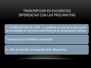 TRASCRIPCION EN EUCARIOTAS
DIFERENCIAS CON LAS PROCARIOTAS
1.-CONDESACION DEL ADN: un problema al inicio de la trascripción
en la metafase no hay como trascribirse por la condensación máxima
Tiene lugar en la interfase la trascripción
2.- Solo se trascribe una pequeña parte del genoma
 