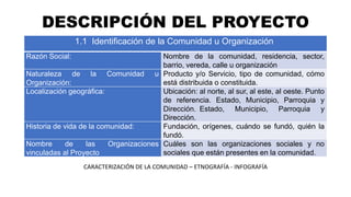 DESCRIPCIÓN DEL PROYECTO
1.1 Identificación de la Comunidad u Organización
Razón Social: Nombre de la comunidad, residencia, sector,
barrio, vereda, calle u organización
Naturaleza de la Comunidad u
Organización:
Producto y/o Servicio, tipo de comunidad, cómo
está distribuida o constituida.
Localización geográfica: Ubicación: al norte, al sur, al este, al oeste. Punto
de referencia. Estado, Municipio, Parroquia y
Dirección. Estado, Municipio, Parroquia y
Dirección.
Historia de vida de la comunidad: Fundación, orígenes, cuándo se fundó, quién la
fundó.
Nombre de las Organizaciones
vinculadas al Proyecto
Cuáles son las organizaciones sociales y no
sociales que están presentes en la comunidad.
CARACTERIZACIÓN DE LA COMUNIDAD – ETNOGRAFÍA - INFOGRAFÍA
 