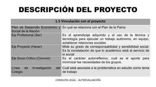 DESCRIPCIÓN DEL PROYECTO
1.5 Vinculación con el proyecto
Plan de Desarrollo Económico y
Social de la Nación
En qué se relaciona con el Plan de la Patria
Eje Profesional (Ser) Es el aprendizaje adquirido y el uso de la técnica y
tecnología para ejecutar un trabajo autónomo, en equipo,
establecer relaciones sociales.
Eje Proyecto (Hacer) Mide su grado de corresponsabilidad y sensibilidad social.
Es la constatación de que lo académico está al servicio de
lo social
Eje Socio Critico (Convivir) Es el carácter autorreflexivo; cuál es el aporte para
minimizar las necesidades de los grupos.
Línea de Investigación del
Colegio
Cuál está asociada a la problemática en estudio como tema
de trabajo
CONSULTA LEGAL - AUTOEVALUACIÓN
 