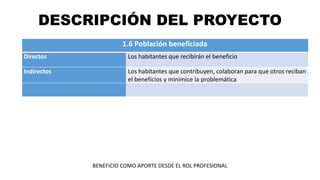 DESCRIPCIÓN DEL PROYECTO
1.6 Población beneficiada
Directos Los habitantes que recibirán el beneficio
Indirectos Los habitantes que contribuyen, colaboran para que otros reciban
el beneficios y minimice la problemática
BENEFICIO COMO APORTE DESDE EL ROL PROFESIONAL
 