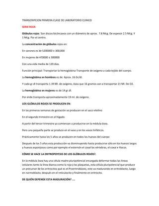 TRANSCRIPCION PRIMERA CLASE DE LABORATORIO CLINICO
SERIE ROJA
Glóbulos rojos: Son discos bicóncavos con un diámetro de aprox. 7.8 Mcg. De espesor 2.5 Mcg. Y
1 Mcg. Por el centro.
La concentración de glóbulos rojos en:
En varones es de 5200000 ± 300,000
En mujeres de 470000 ± 300000
Con una vida media de 120 días.
Función principal: Transportar la hemoglobina-Transporte de oxígeno a cada tejido del cuerpo.
La hemoglobina en hombres es de: Aprox. 16 Gr/dl.
Y cada gr.dl transporta 1.39 Ml. de oxígeno, ósea que 16 gramos van a transportar 21 Ml. De O2.
La hemoglobina en mujeres es de 14 gr.dl.
Por ende transporta aproximadamente 19 ml. de oxígeno.
LOS GLÓBULOS ROJOS SE PRODUCEN EN:
En las primeras semanas de gestación se producen en el saco vitelino
En el segundo trimestre en el hígado.
A partir del tercer trimestre ya comienzan a producirse en la médula ósea.
Pero una pequeña parte se produce en el vaso y en los vasos linfáticos.
Prácticamente hasta los 5 años se producen en todos los huesos del cuerpo
Después de los 5 años esta producción va disminuyendo hasta producirse sólo en los huesos largos
y huesos esponjosos como por ejemplo el esternón el coxal las vértebras, el coxal e Iliacos.
CÓMO SE HACE LA ERITROPOYESIS DE LOS GLÓBULOS ROJOS?.
En la médula ósea hay una célula madre pluripotencial encargada deformar todas las líneas
celulares tanto la línea blanca como la roja y las plaquetas, esta célula pluripotencial que produce
un precursor de los eritrocitos qué es el Proeritroblasto, este va madurando en eritroblasto, luego
en normoblasto, después en el reticulocito y finalmente en eritrocito.
DE QUIÉN DEPENDE ESTA MADURACIÓN? ....
 