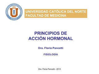 Dra. Floria Pancetti - 2013
UNIVERSIDAD CATÓLICA DEL NORTE
FACULTAD DE MEDICINA
PRINCIPIOS DE
ACCIÓN HORMONAL
Dra. Floria Pancetti
FISIOLOGÍA
 