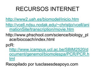 RECURSOS INTERNET
http://www2.uah.es/biomodel/inicio.htm
http://vcell.ndsu.nodak.edu/~christjo/vcell/ani
  mationSite/transcription/movie.htm
http://www.phschool.com/science/biology_pl
  ace/biocoach/index.html
pcR:
  http://www.icampus.ucl.ac.be/SBIM2520/d
  ocument/genemol/biomolespa/PCR/PCR.h
  tml
Recopilado por tusclasesdeapoyo.com
 