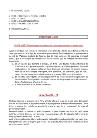1- INTERVENCIÓ LLIURE

2- BLOC 1. Objectiu de la recollida selectiva
3- BLOC 2. COSTOS
4- BLOC 3. RESULTATS ECONòMICS
5- BLOC 4. PROPOSTES DE FUTUR

6- PRECS I PREGUNTES


                                      INTERVENCIÓ LLIURE


      JOSEP MªTOST (President Associació Municipis Catalans Recollida Selectiva Porta a Porta)

Agraïr la invitació i us convido a reflexionar sobre el Porta a Porta. És un tema que fa deu
anys que tenim a Catalunya, és un sistema que funciona. És una experiència que coneixem
de mà de l'Agència Catalana de Residus, des de finals dels anys 90 comença el model
català, que és una còpIa del model italià. És un sistema que es vertebra amb tres eixos
importants.
   1. És un sistema que demana al ciutadà, un drets i uns deures, medioambientals de
       consciència, tots generem residus, aquella mitja tona anual que generem, llencem i
       malbaratem... no podem malbartar, hem d'intentar minimitzar, no generar residus,
       hem de fer una compra intel·ligent, com comprem, on comprem, què en fem...
       doncs hem de recuperar el màxim. A cada gest nostre, hi ha un gest econòmic.
   2. Els resultats són evidents, un reciclatge del 90 % de recuperació del que generem, és
       incontestable. És adaptable a qualsevol realitat. No és igual per a tots els municipis.
       Es fa a Riudecanyes, a Turín a Berlín...
   3. A nivell econòmic és un model sostenible.




                                     JAUME MARFÀ – PP

Si al reciclatge i a la selecció, no al Porta a Porta tal i com es va fer, ja que es va demostrar
que no era sostenible, ni econòmicament, ni ecològicament ni medioambientalment... amb
tot el problema dels cubells, de guardar la brossa a casa, de la recomenació de posar el
peix al congelador...
Econòmicament, el contracte amb l'empresa, el preu estava per sota del real, tenia
carències, s'havia de posar més personal i maquinària per a fer-ho operatiu. Tot el tema de
l'impagament i les factures i el judici.
Amb el tema dels contenidors, podem parlar del problema dels contenidors de superfície.
El programa de CIU i la majoria que el vota i tot el deute, fa que es posin conetnidors. S'ha
de prendre una decisió.
 