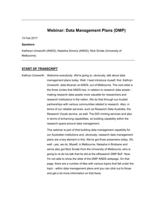Webinar: Data Management Plans (DMP)
15 Feb 2017
Speakers:
Katheryn Unsworth (ANDS), Natasha Simons (ANDS), Nick Smale (University of
Melbourne)
START OF TRANSCRIPT
Kathryn Unsworth: Welcome everybody. We're going to, obviously, talk about data
management plans today. Well, I best introduce myself, first. Kathryn
Unsworth, data librarian at ANDS, out of Melbourne. The next slide is
the three circles that ANDS has, in relation to research data assets -
making research data assets more valuable for researchers and
research institutions in the nation. We do that through our trusted
partnerships with various communities related to research. Also, in
terms of our reliable services, such as Research Data Australia, the
Research Vocab service, as well. The DOI minting services and also
in terms of enhancing capabilities, so building capability within the
research space around data management.
This webinar is part of that building data management capability for
our Australian institutions and, obviously, research data management
plans are a key element in this. We've got three presenters today. Oh,
well - yes, we do. Myself, in Melbourne, Natasha in Brisbane and
we've also got Nick Smale from the University of Melbourne, who is
going to re-do his talk that he did at the eResearch DMP BoF. Now,
I'm not able to show the slide of the DMP ANDS webpage. On that
page, there are a number of tiles with various topics that fall under the
topic - within data management plans and you can click out to those
and get a lot more information on that there.
 