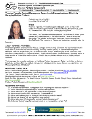 Transcript from Nov 28, 2011: Global Product Management Talk
                   Veronica Figarella, Product Management Expert
                   Product Portfolio Management
                   MAIL: http://bit.ly/ouZN8J FB:http://on.fb.me/ncKUD8 Site: http://bit.ly/dESAcb Hear: http://bit.ly/nbw9Yr

Veronica Figarella, Product Management Expert, Leads Discussion About Effectively
Managing Multiple Products

                                    Podcast: http://bit.ly/sJpGF5
                                    Links: http://bit.ly/vmAFcC

                                    INTRO
                                    Veronica Figarella, Product Management Expert, spoke at the weekly
                                    Global Product Management Talk on Twitter Monday, November 28, 2011
                                    at 4:00 PM Pacific Time using the hashtag #prodmgmttalk

                                    Each week, The Global Product Management Talk features an expert guest
                                    speaker who asks questions of the participants on Twitter in a Socratic
                                    discussion. The speaker and co-hosts broadcast their comments over
                                    BlogTalkRadio. The transcript of Tweets and podcast are available after the
live event.

ABOUT VERONICA FIGARELLA
Veronica Figarella is an experienced Product Manager and Marketing Specialist. Her experience includes
more than 10 years with the Telecom Industry, including Verizon (latam) as a Product Development
Manager, Telecom NZ (Australia) as a Business Portfolio Analyst, and managing all the Micro and SMB
(voice and data products) for Singtel (Australia). She currently provides Small Business Consulting and is a
guest lecturer at Universidad Metropolitana, UNIMET teaching entrepreneurial skills to undergraduate
students.

Veronica says, “As a regular participant of the Global Product Management Talks, I am thrilled to share my
knowledge and learn from my product management colleagues online as we discuss our experiences on
Managing Portfolios of Products!”

MENTIONED DURING TALK
Product Portfolio Management – Maximizing return with a complex product mix http://bit.ly/rJtQN2
Do Small Software Companies Need Portfolio Management, Too? http://bit.ly/sF0sC4
The Product Development Benchmark Report http://bit.ly/uarzIk
New Product Portfolio Management – What is it? http://bit.ly/skcjsw
Book: Portfolio Management For New Products: Robert G. Cooper, Scott J. Edgett, Elko J. Kleinschmidt:
http://amzn.to/sjBljM
Product Portfolio Management http://bit.ly/q6bxKK

QUESTIONS DISCUSSED
  Q1. Is there more to Portfolio Management than budgeting and resource allocation?
  Q2. What are the consequences of poor Portfolio Management?
  Q3. What are some of the approaches to Portfolio Management?
  Q4. When should the Portfolio Management Process kick in?
  Q5. What are the key actions to design a Portfolio Management process?
  Q6. When/How do you "kill" a product from your portfolio?
  Q7. What is the best HR structure for optimal Portfolio Management?
  Q8. Is there a "logical" way of grouping products to be managed by a single PM?

_______________________________________________________________________________________________



Sponsor us http://bit.ly/gF0Tt3                                                                    http://bit.ly/nnkOjG Thank you

  @prodmgmttalk #prodmgmttalk GLOBAL PRODUCT MANAGEMENT TALK http://www.prodmgmttalk.com/ 1
 