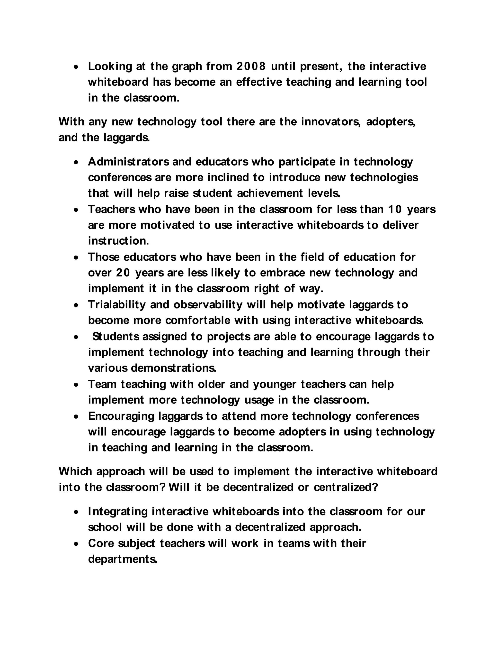 • Looking at the graph from 2 0 0 8 until present, the interactive
    whiteboard has become an effective teaching and learning tool
    in the classroom.

With any new technology tool there are the innovators, adopters,
and the laggards.

  • Administrators and educators who participate in technology
    conferences are more inclined to introduce new technologies
    that will help raise student achievement levels.
  • Teachers who have been in the classroom for less than 1 0 years
    are more motivated to use interactive whiteboards to deliver
    instruction.
  • Those educators who have been in the field of education for
    over 2 0 years are less likely to embrace new technology and
    implement it in the classroom right of way.
  • Trialability and observability will help motivate laggards to
    become more comfortable with using interactive whiteboards.
  • Students assigned to projects are able to encourage laggards to
    implement technology into teaching and learning through their
    various demonstrations.
  • Team teaching with older and younger teachers can help
    implement more technology usage in the classroom.
  • Encouraging laggards to attend more technology conferences
    will encourage laggards to become adopters in using technology
    in teaching and learning in the classroom.

Which approach will be used to implement the interactive whiteboard
into the classroom? Will it be decentralized or centralized?

  • I ntegrating interactive whiteboards into the classroom for our
    school will be done with a decentralized approach.
  • Core subject teachers will work in teams with their
    departments.
 