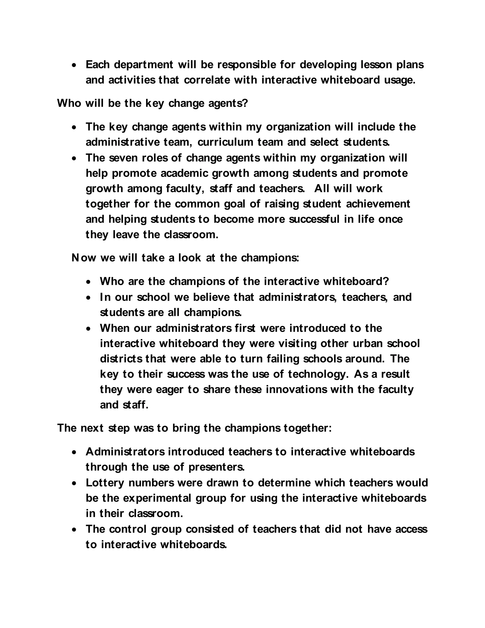 • Each department will be responsible for developing lesson plans
    and activities that correlate with interactive whiteboard usage.

Who will be the key change agents?

  • The key change agents within my organization will include the
    administrative team, curriculum team and select students.
  • The seven roles of change agents within my organization will
    help promote academic growth among students and promote
    growth among faculty, staff and teachers. All will work
    together for the common goal of raising student achievement
    and helping students to become more successful in life once
    they leave the classroom.

  N ow we will take a look at the champions:

     • Who are the champions of the interactive whiteboard?
     • I n our school we believe that administrators, teachers, and
       students are all champions.
     • When our administrators first were introduced to the
       interactive whiteboard they were visiting other urban school
       districts that were able to turn failing schools around. The
       key to their success was the use of technology. As a result
       they were eager to share these innovations with the faculty
       and staff.

The next step was to bring the champions together:

  • Administrators introduced teachers to interactive whiteboards
    through the use of presenters.
  • Lottery numbers were drawn to determine which teachers would
    be the experimental group for using the interactive whiteboards
    in their classroom.
  • The control group consisted of teachers that did not have access
    to interactive whiteboards.
 