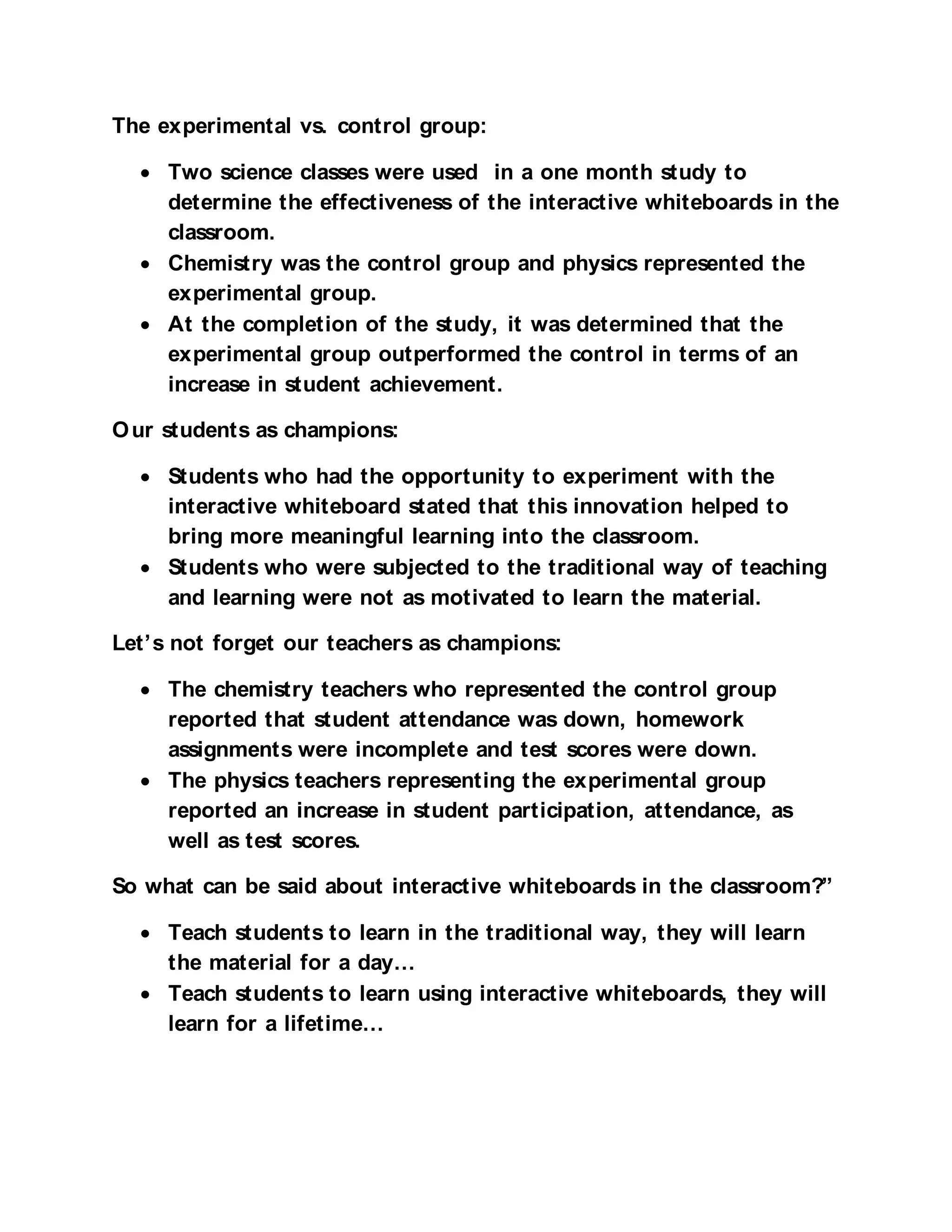 The experimental vs. control group:

  • Two science classes were used in a one month study to
    determine the effectiveness of the interactive whiteboards in the
    classroom.
  • Chemistry was the control group and physics represented the
    experimental group.
  • At the completion of the study, it was determined that the
    experimental group outperformed the control in terms of an
    increase in student achievement.

O ur students as champions:

  • Students who had the opportunity to experiment with the
    interactive whiteboard stated that this innovation helped to
    bring more meaningful learning into the classroom.
  • Students who were subjected to the traditional way of teaching
    and learning were not as motivated to learn the material.

Let’s not forget our teachers as champions:

  • The chemistry teachers who represented the control group
    reported that student attendance was down, homework
    assignments were incomplete and test scores were down.
  • The physics teachers representing the experimental group
    reported an increase in student participation, attendance, as
    well as test scores.

So what can be said about interactive whiteboards in the classroom?”

  • Teach students to learn in the traditional way, they will learn
    the material for a day…
  • Teach students to learn using interactive whiteboards, they will
    learn for a lifetime…
 
