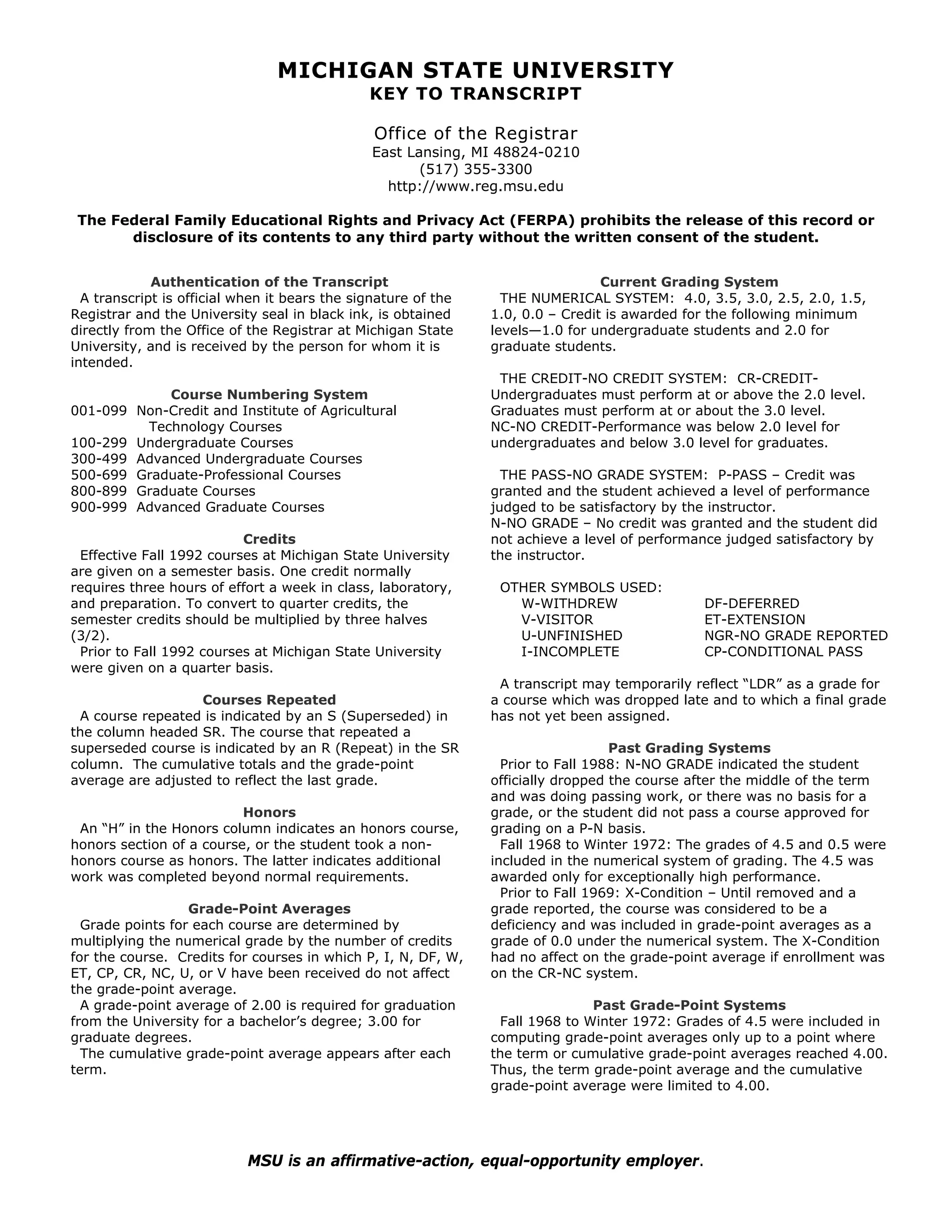 MICHIGAN STATE UNIVERSITY
                                               KEY TO TRANSCRIPT

                                                Office of the Registrar
                                                East Lansing, MI 48824-0210
                                                       (517) 355-3300
                                                  http://www.reg.msu.edu

 The Federal Family Educational Rights and Privacy Act (FERPA) prohibits the release of this record or
       disclosure of its contents to any third party without the written consent of the student.


             Authentication of the Transcript                                    Current Grading System
  A transcript is official when it bears the signature of the     THE NUMERICAL SYSTEM: 4.0, 3.5, 3.0, 2.5, 2.0, 1.5,
Registrar and the University seal in black ink, is obtained     1.0, 0.0 – Credit is awarded for the following minimum
directly from the Office of the Registrar at Michigan State     levels—1.0 for undergraduate students and 2.0 for
University, and is received by the person for whom it is        graduate students.
intended.
                                                                 THE CREDIT-NO CREDIT SYSTEM: CR-CREDIT-
              Course Numbering System                           Undergraduates must perform at or above the 2.0 level.
001-099   Non-Credit and Institute of Agricultural              Graduates must perform at or about the 3.0 level.
           Technology Courses                                   NC-NO CREDIT-Performance was below 2.0 level for
100-299   Undergraduate Courses                                 undergraduates and below 3.0 level for graduates.
300-499   Advanced Undergraduate Courses
500-699   Graduate-Professional Courses                           THE PASS-NO GRADE SYSTEM: P-PASS – Credit was
800-899   Graduate Courses                                      granted and the student achieved a level of performance
900-999   Advanced Graduate Courses                             judged to be satisfactory by the instructor.
                                                                N-NO GRADE – No credit was granted and the student did
                          Credits                               not achieve a level of performance judged satisfactory by
 Effective Fall 1992 courses at Michigan State University       the instructor.
are given on a semester basis. One credit normally
requires three hours of effort a week in class, laboratory,      OTHER SYMBOLS USED:
and preparation. To convert to quarter credits, the                W-WITHDREW                  DF-DEFERRED
semester credits should be multiplied by three halves              V-VISITOR                   ET-EXTENSION
(3/2).                                                             U-UNFINISHED                NGR-NO GRADE REPORTED
 Prior to Fall 1992 courses at Michigan State University           I-INCOMPLETE                CP-CONDITIONAL PASS
were given on a quarter basis.
                                                                 A transcript may temporarily reflect “LDR” as a grade for
                   Courses Repeated                             a course which was dropped late and to which a final grade
 A course repeated is indicated by an S (Superseded) in         has not yet been assigned.
the column headed SR. The course that repeated a
superseded course is indicated by an R (Repeat) in the SR                          Past Grading Systems
column. The cumulative totals and the grade-point                 Prior to Fall 1988: N-NO GRADE indicated the student
average are adjusted to reflect the last grade.                 officially dropped the course after the middle of the term
                                                                and was doing passing work, or there was no basis for a
                          Honors                                grade, or the student did not pass a course approved for
 An “H” in the Honors column indicates an honors course,        grading on a P-N basis.
honors section of a course, or the student took a non-            Fall 1968 to Winter 1972: The grades of 4.5 and 0.5 were
honors course as honors. The latter indicates additional        included in the numerical system of grading. The 4.5 was
work was completed beyond normal requirements.                  awarded only for exceptionally high performance.
                                                                  Prior to Fall 1969: X-Condition – Until removed and a
                  Grade-Point Averages                          grade reported, the course was considered to be a
  Grade points for each course are determined by                deficiency and was included in grade-point averages as a
multiplying the numerical grade by the number of credits        grade of 0.0 under the numerical system. The X-Condition
for the course. Credits for courses in which P, I, N, DF, W,    had no affect on the grade-point average if enrollment was
ET, CP, CR, NC, U, or V have been received do not affect        on the CR-NC system.
the grade-point average.
  A grade-point average of 2.00 is required for graduation                     Past Grade-Point Systems
from the University for a bachelor’s degree; 3.00 for            Fall 1968 to Winter 1972: Grades of 4.5 were included in
graduate degrees.                                               computing grade-point averages only up to a point where
  The cumulative grade-point average appears after each         the term or cumulative grade-point averages reached 4.00.
term.                                                           Thus, the term grade-point average and the cumulative
                                                                grade-point average were limited to 4.00.




                            MSU is an affirmative-action, equal-opportunity employer.
 
