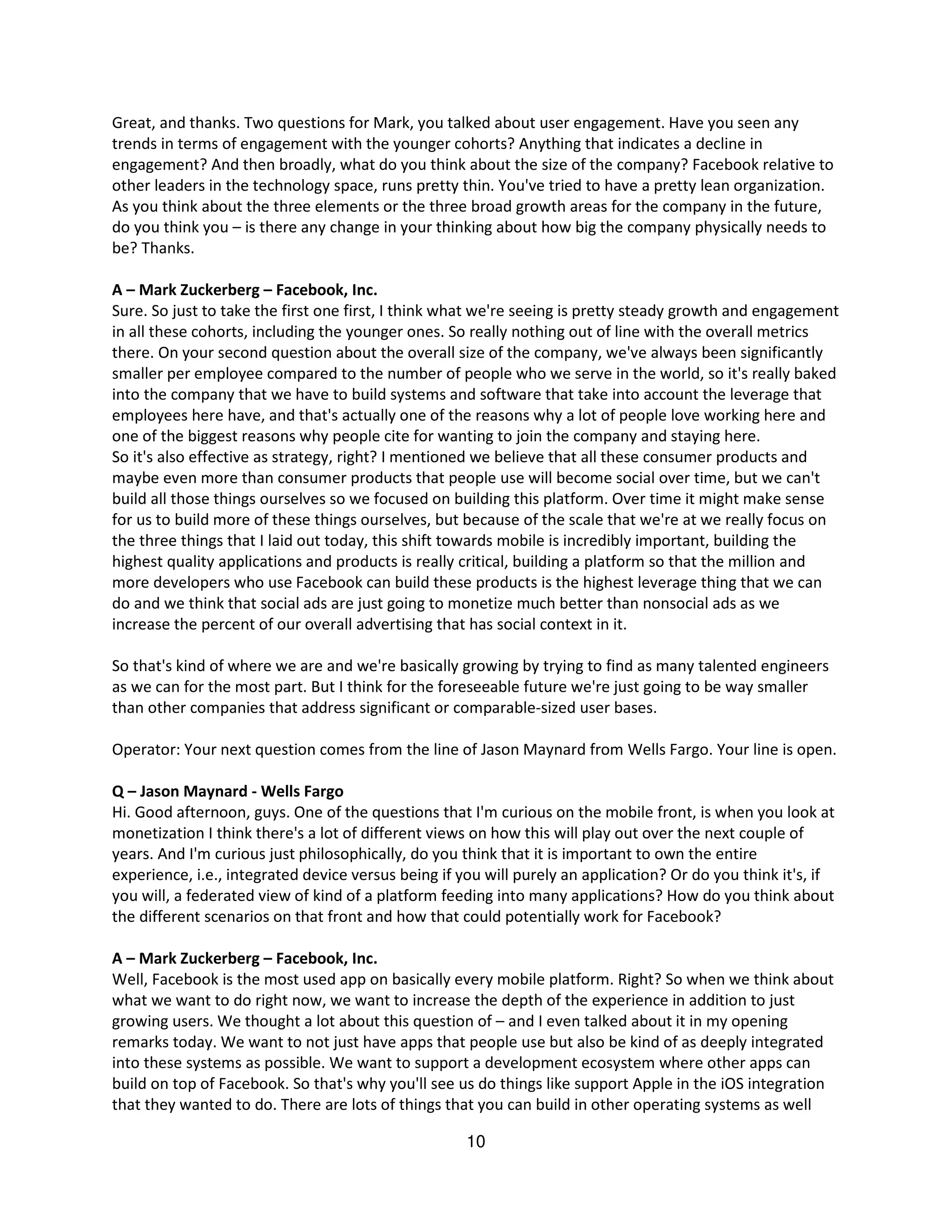 Great, and thanks. Two questions for Mark, you talked about user engagement. Have you seen any
trends in terms of engagement with the younger cohorts? Anything that indicates a decline in
engagement? And then broadly, what do you think about the size of the company? Facebook relative to
other leaders in the technology space, runs pretty thin. You've tried to have a pretty lean organization.
As you think about the three elements or the three broad growth areas for the company in the future,
do you think you – is there any change in your thinking about how big the company physically needs to
be? Thanks.

A – Mark Zuckerberg – Facebook, Inc.
Sure. So just to take the first one first, I think what we're seeing is pretty steady growth and engagement
in all these cohorts, including the younger ones. So really nothing out of line with the overall metrics
there. On your second question about the overall size of the company, we've always been significantly
smaller per employee compared to the number of people who we serve in the world, so it's really baked
into the company that we have to build systems and software that take into account the leverage that
employees here have, and that's actually one of the reasons why a lot of people love working here and
one of the biggest reasons why people cite for wanting to join the company and staying here.
So it's also effective as strategy, right? I mentioned we believe that all these consumer products and
maybe even more than consumer products that people use will become social over time, but we can't
build all those things ourselves so we focused on building this platform. Over time it might make sense
for us to build more of these things ourselves, but because of the scale that we're at we really focus on
the three things that I laid out today, this shift towards mobile is incredibly important, building the
highest quality applications and products is really critical, building a platform so that the million and
more developers who use Facebook can build these products is the highest leverage thing that we can
do and we think that social ads are just going to monetize much better than nonsocial ads as we
increase the percent of our overall advertising that has social context in it.

So that's kind of where we are and we're basically growing by trying to find as many talented engineers
as we can for the most part. But I think for the foreseeable future we're just going to be way smaller
than other companies that address significant or comparable-sized user bases.

Operator: Your next question comes from the line of Jason Maynard from Wells Fargo. Your line is open.

Q – Jason Maynard - Wells Fargo
Hi. Good afternoon, guys. One of the questions that I'm curious on the mobile front, is when you look at
monetization I think there's a lot of different views on how this will play out over the next couple of
years. And I'm curious just philosophically, do you think that it is important to own the entire
experience, i.e., integrated device versus being if you will purely an application? Or do you think it's, if
you will, a federated view of kind of a platform feeding into many applications? How do you think about
the different scenarios on that front and how that could potentially work for Facebook?

A – Mark Zuckerberg – Facebook, Inc.
Well, Facebook is the most used app on basically every mobile platform. Right? So when we think about
what we want to do right now, we want to increase the depth of the experience in addition to just
growing users. We thought a lot about this question of – and I even talked about it in my opening
remarks today. We want to not just have apps that people use but also be kind of as deeply integrated
into these systems as possible. We want to support a development ecosystem where other apps can
build on top of Facebook. So that's why you'll see us do things like support Apple in the iOS integration
that they wanted to do. There are lots of things that you can build in other operating systems as well

                                                    10
 