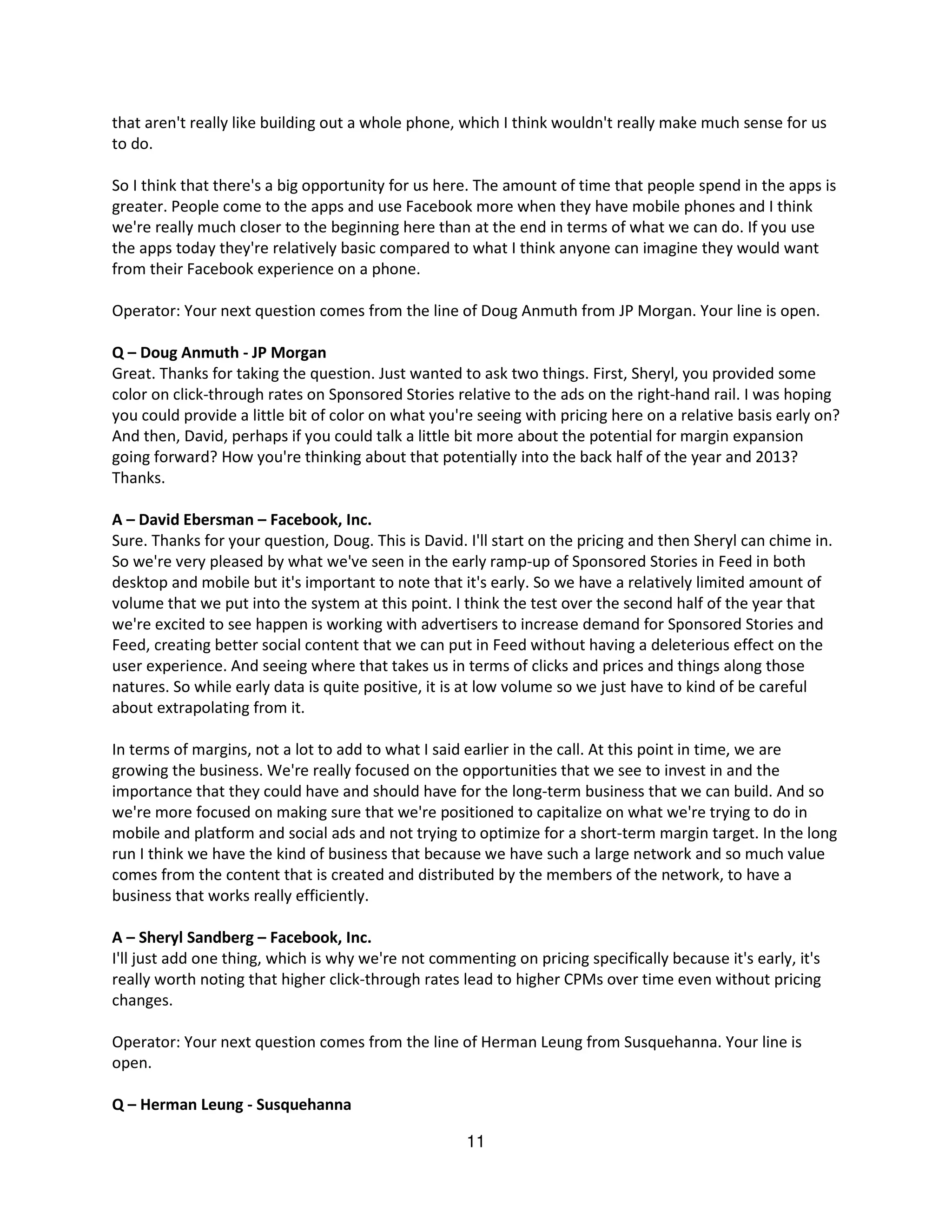 that aren't really like building out a whole phone, which I think wouldn't really make much sense for us
to do.

So I think that there's a big opportunity for us here. The amount of time that people spend in the apps is
greater. People come to the apps and use Facebook more when they have mobile phones and I think
we're really much closer to the beginning here than at the end in terms of what we can do. If you use
the apps today they're relatively basic compared to what I think anyone can imagine they would want
from their Facebook experience on a phone.

Operator: Your next question comes from the line of Doug Anmuth from JP Morgan. Your line is open.

Q – Doug Anmuth - JP Morgan
Great. Thanks for taking the question. Just wanted to ask two things. First, Sheryl, you provided some
color on click-through rates on Sponsored Stories relative to the ads on the right-hand rail. I was hoping
you could provide a little bit of color on what you're seeing with pricing here on a relative basis early on?
And then, David, perhaps if you could talk a little bit more about the potential for margin expansion
going forward? How you're thinking about that potentially into the back half of the year and 2013?
Thanks.

A – David Ebersman – Facebook, Inc.
Sure. Thanks for your question, Doug. This is David. I'll start on the pricing and then Sheryl can chime in.
So we're very pleased by what we've seen in the early ramp-up of Sponsored Stories in Feed in both
desktop and mobile but it's important to note that it's early. So we have a relatively limited amount of
volume that we put into the system at this point. I think the test over the second half of the year that
we're excited to see happen is working with advertisers to increase demand for Sponsored Stories and
Feed, creating better social content that we can put in Feed without having a deleterious effect on the
user experience. And seeing where that takes us in terms of clicks and prices and things along those
natures. So while early data is quite positive, it is at low volume so we just have to kind of be careful
about extrapolating from it.

In terms of margins, not a lot to add to what I said earlier in the call. At this point in time, we are
growing the business. We're really focused on the opportunities that we see to invest in and the
importance that they could have and should have for the long-term business that we can build. And so
we're more focused on making sure that we're positioned to capitalize on what we're trying to do in
mobile and platform and social ads and not trying to optimize for a short-term margin target. In the long
run I think we have the kind of business that because we have such a large network and so much value
comes from the content that is created and distributed by the members of the network, to have a
business that works really efficiently.

A – Sheryl Sandberg – Facebook, Inc.
I'll just add one thing, which is why we're not commenting on pricing specifically because it's early, it's
really worth noting that higher click-through rates lead to higher CPMs over time even without pricing
changes.

Operator: Your next question comes from the line of Herman Leung from Susquehanna. Your line is
open.

Q – Herman Leung - Susquehanna

                                                     11
 