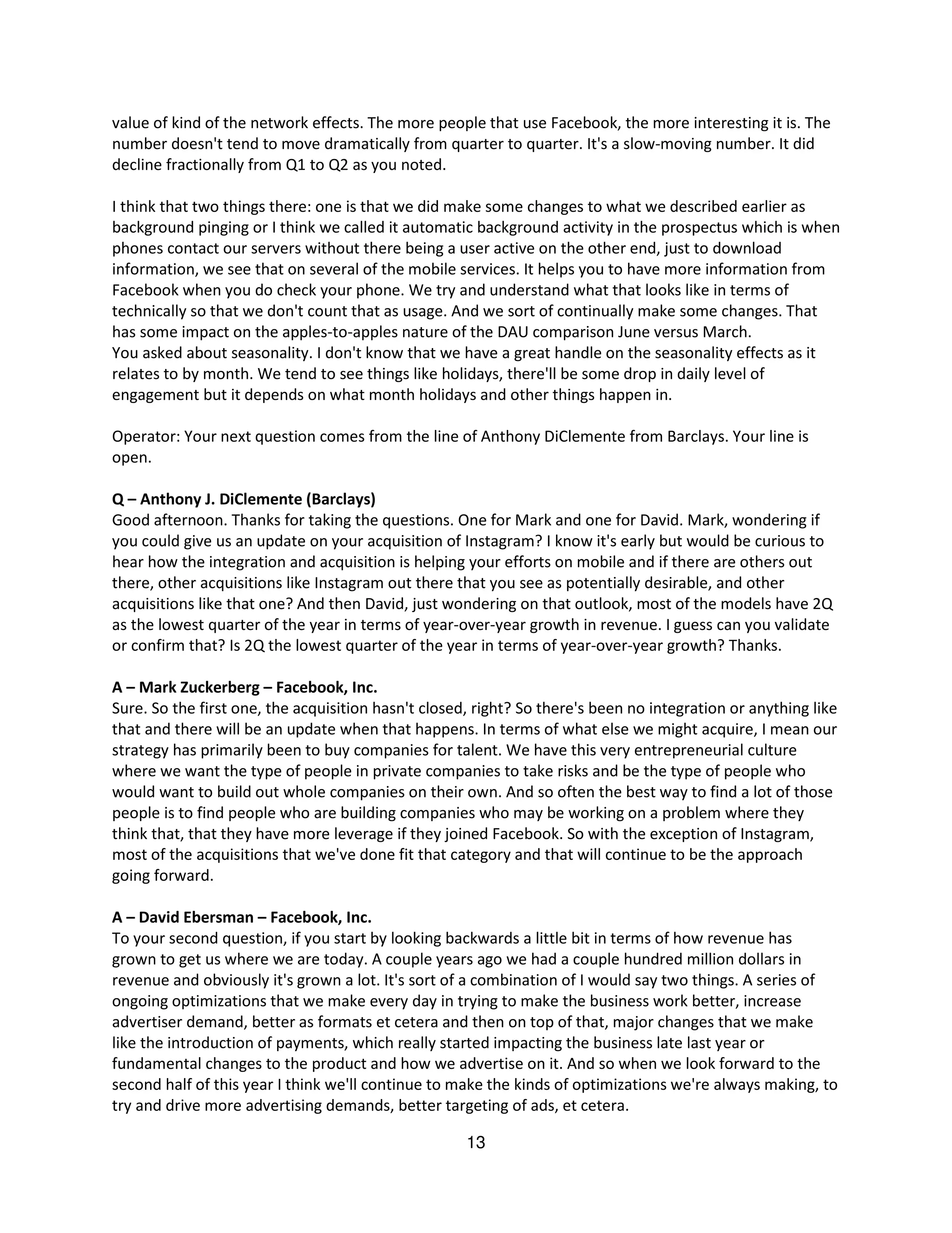 value of kind of the network effects. The more people that use Facebook, the more interesting it is. The
number doesn't tend to move dramatically from quarter to quarter. It's a slow-moving number. It did
decline fractionally from Q1 to Q2 as you noted.

I think that two things there: one is that we did make some changes to what we described earlier as
background pinging or I think we called it automatic background activity in the prospectus which is when
phones contact our servers without there being a user active on the other end, just to download
information, we see that on several of the mobile services. It helps you to have more information from
Facebook when you do check your phone. We try and understand what that looks like in terms of
technically so that we don't count that as usage. And we sort of continually make some changes. That
has some impact on the apples-to-apples nature of the DAU comparison June versus March.
You asked about seasonality. I don't know that we have a great handle on the seasonality effects as it
relates to by month. We tend to see things like holidays, there'll be some drop in daily level of
engagement but it depends on what month holidays and other things happen in.

Operator: Your next question comes from the line of Anthony DiClemente from Barclays. Your line is
open.

Q – Anthony J. DiClemente (Barclays)
Good afternoon. Thanks for taking the questions. One for Mark and one for David. Mark, wondering if
you could give us an update on your acquisition of Instagram? I know it's early but would be curious to
hear how the integration and acquisition is helping your efforts on mobile and if there are others out
there, other acquisitions like Instagram out there that you see as potentially desirable, and other
acquisitions like that one? And then David, just wondering on that outlook, most of the models have 2Q
as the lowest quarter of the year in terms of year-over-year growth in revenue. I guess can you validate
or confirm that? Is 2Q the lowest quarter of the year in terms of year-over-year growth? Thanks.

A – Mark Zuckerberg – Facebook, Inc.
Sure. So the first one, the acquisition hasn't closed, right? So there's been no integration or anything like
that and there will be an update when that happens. In terms of what else we might acquire, I mean our
strategy has primarily been to buy companies for talent. We have this very entrepreneurial culture
where we want the type of people in private companies to take risks and be the type of people who
would want to build out whole companies on their own. And so often the best way to find a lot of those
people is to find people who are building companies who may be working on a problem where they
think that, that they have more leverage if they joined Facebook. So with the exception of Instagram,
most of the acquisitions that we've done fit that category and that will continue to be the approach
going forward.

A – David Ebersman – Facebook, Inc.
To your second question, if you start by looking backwards a little bit in terms of how revenue has
grown to get us where we are today. A couple years ago we had a couple hundred million dollars in
revenue and obviously it's grown a lot. It's sort of a combination of I would say two things. A series of
ongoing optimizations that we make every day in trying to make the business work better, increase
advertiser demand, better as formats et cetera and then on top of that, major changes that we make
like the introduction of payments, which really started impacting the business late last year or
fundamental changes to the product and how we advertise on it. And so when we look forward to the
second half of this year I think we'll continue to make the kinds of optimizations we're always making, to
try and drive more advertising demands, better targeting of ads, et cetera.

                                                     13
 