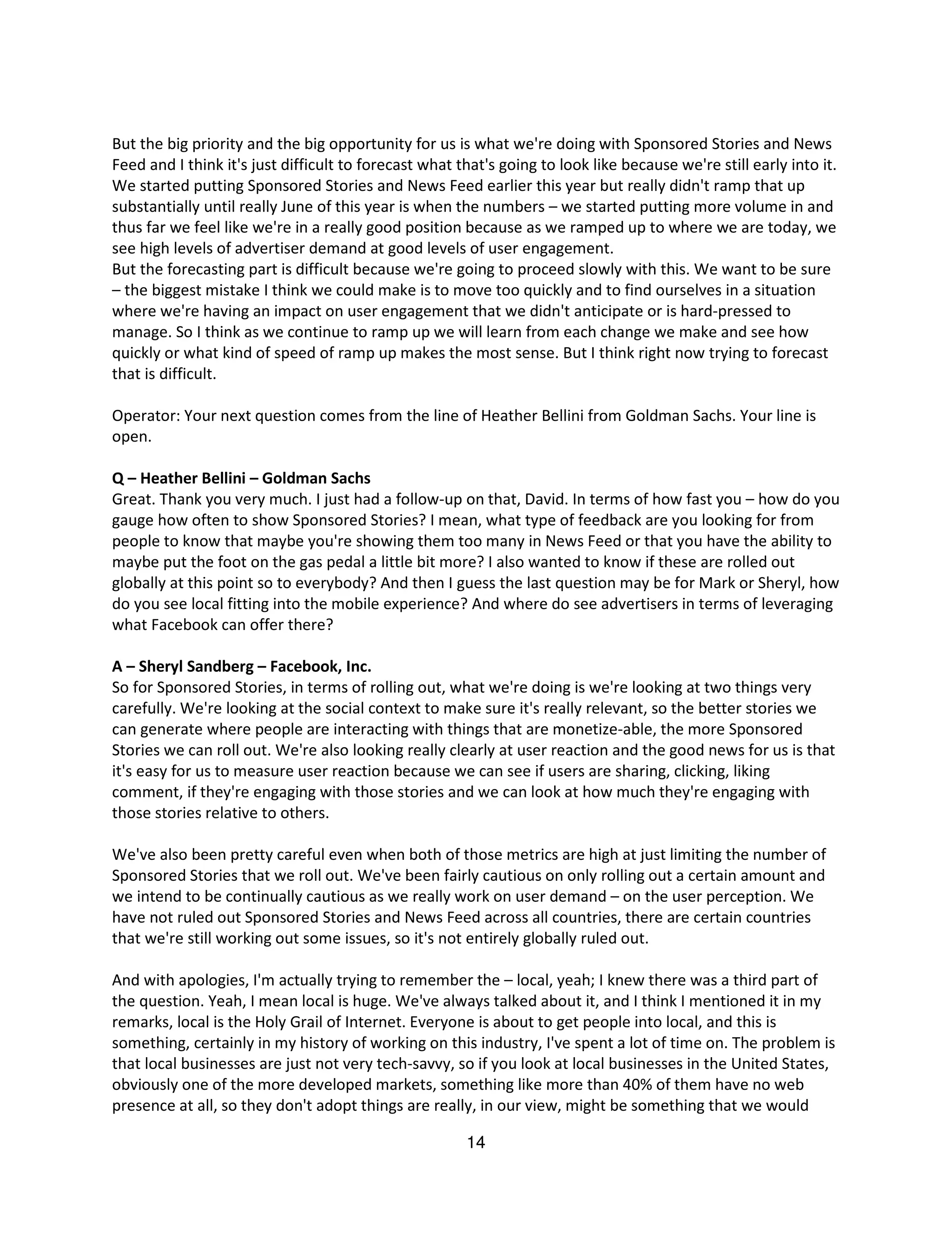 But the big priority and the big opportunity for us is what we're doing with Sponsored Stories and News
Feed and I think it's just difficult to forecast what that's going to look like because we're still early into it.
We started putting Sponsored Stories and News Feed earlier this year but really didn't ramp that up
substantially until really June of this year is when the numbers – we started putting more volume in and
thus far we feel like we're in a really good position because as we ramped up to where we are today, we
see high levels of advertiser demand at good levels of user engagement.
But the forecasting part is difficult because we're going to proceed slowly with this. We want to be sure
– the biggest mistake I think we could make is to move too quickly and to find ourselves in a situation
where we're having an impact on user engagement that we didn't anticipate or is hard-pressed to
manage. So I think as we continue to ramp up we will learn from each change we make and see how
quickly or what kind of speed of ramp up makes the most sense. But I think right now trying to forecast
that is difficult.

Operator: Your next question comes from the line of Heather Bellini from Goldman Sachs. Your line is
open.

Q – Heather Bellini – Goldman Sachs
Great. Thank you very much. I just had a follow-up on that, David. In terms of how fast you – how do you
gauge how often to show Sponsored Stories? I mean, what type of feedback are you looking for from
people to know that maybe you're showing them too many in News Feed or that you have the ability to
maybe put the foot on the gas pedal a little bit more? I also wanted to know if these are rolled out
globally at this point so to everybody? And then I guess the last question may be for Mark or Sheryl, how
do you see local fitting into the mobile experience? And where do see advertisers in terms of leveraging
what Facebook can offer there?

A – Sheryl Sandberg – Facebook, Inc.
So for Sponsored Stories, in terms of rolling out, what we're doing is we're looking at two things very
carefully. We're looking at the social context to make sure it's really relevant, so the better stories we
can generate where people are interacting with things that are monetize-able, the more Sponsored
Stories we can roll out. We're also looking really clearly at user reaction and the good news for us is that
it's easy for us to measure user reaction because we can see if users are sharing, clicking, liking
comment, if they're engaging with those stories and we can look at how much they're engaging with
those stories relative to others.

We've also been pretty careful even when both of those metrics are high at just limiting the number of
Sponsored Stories that we roll out. We've been fairly cautious on only rolling out a certain amount and
we intend to be continually cautious as we really work on user demand – on the user perception. We
have not ruled out Sponsored Stories and News Feed across all countries, there are certain countries
that we're still working out some issues, so it's not entirely globally ruled out.

And with apologies, I'm actually trying to remember the – local, yeah; I knew there was a third part of
the question. Yeah, I mean local is huge. We've always talked about it, and I think I mentioned it in my
remarks, local is the Holy Grail of Internet. Everyone is about to get people into local, and this is
something, certainly in my history of working on this industry, I've spent a lot of time on. The problem is
that local businesses are just not very tech-savvy, so if you look at local businesses in the United States,
obviously one of the more developed markets, something like more than 40% of them have no web
presence at all, so they don't adopt things are really, in our view, might be something that we would

                                                       14
 
