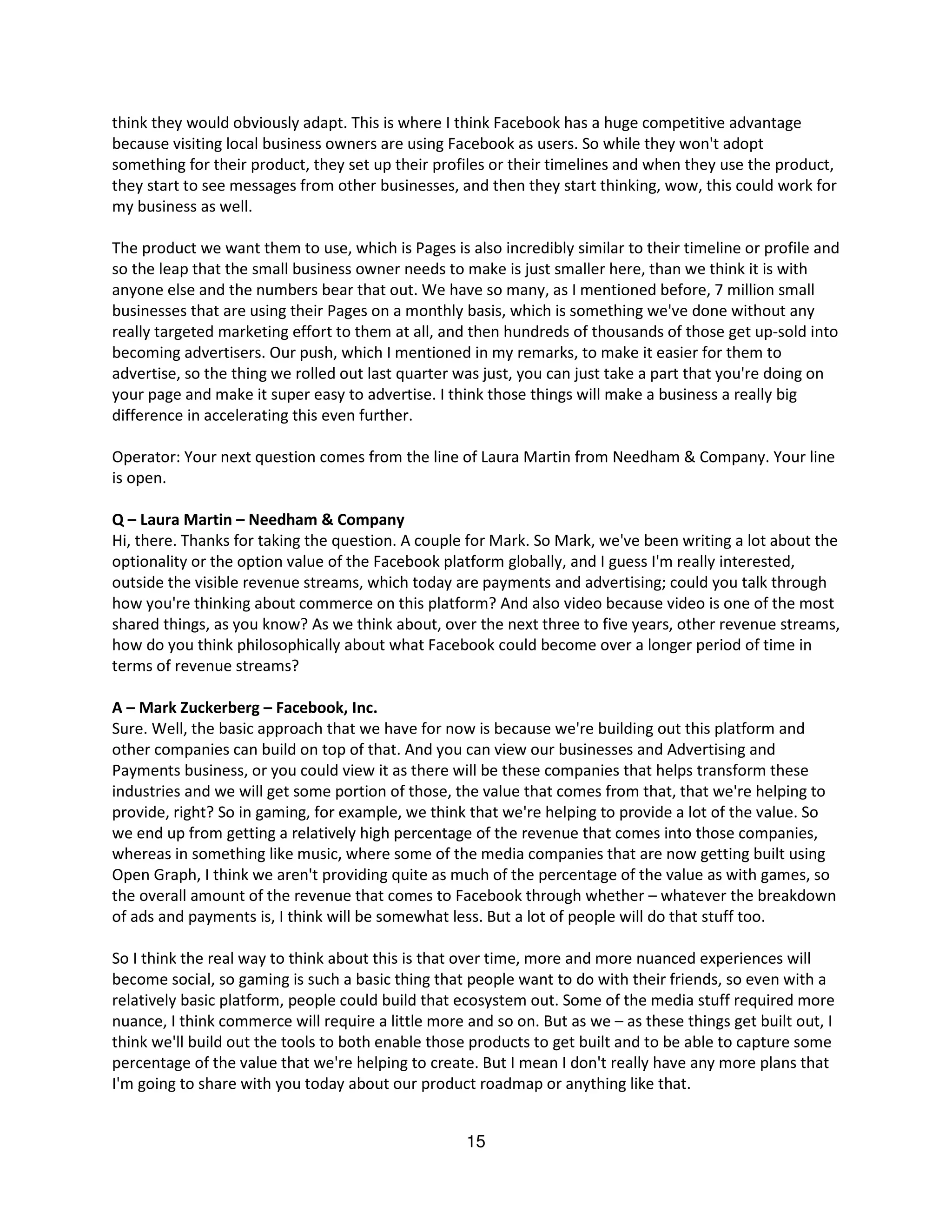 think they would obviously adapt. This is where I think Facebook has a huge competitive advantage
because visiting local business owners are using Facebook as users. So while they won't adopt
something for their product, they set up their profiles or their timelines and when they use the product,
they start to see messages from other businesses, and then they start thinking, wow, this could work for
my business as well.

The product we want them to use, which is Pages is also incredibly similar to their timeline or profile and
so the leap that the small business owner needs to make is just smaller here, than we think it is with
anyone else and the numbers bear that out. We have so many, as I mentioned before, 7 million small
businesses that are using their Pages on a monthly basis, which is something we've done without any
really targeted marketing effort to them at all, and then hundreds of thousands of those get up-sold into
becoming advertisers. Our push, which I mentioned in my remarks, to make it easier for them to
advertise, so the thing we rolled out last quarter was just, you can just take a part that you're doing on
your page and make it super easy to advertise. I think those things will make a business a really big
difference in accelerating this even further.

Operator: Your next question comes from the line of Laura Martin from Needham & Company. Your line
is open.

Q – Laura Martin – Needham & Company
Hi, there. Thanks for taking the question. A couple for Mark. So Mark, we've been writing a lot about the
optionality or the option value of the Facebook platform globally, and I guess I'm really interested,
outside the visible revenue streams, which today are payments and advertising; could you talk through
how you're thinking about commerce on this platform? And also video because video is one of the most
shared things, as you know? As we think about, over the next three to five years, other revenue streams,
how do you think philosophically about what Facebook could become over a longer period of time in
terms of revenue streams?

A – Mark Zuckerberg – Facebook, Inc.
Sure. Well, the basic approach that we have for now is because we're building out this platform and
other companies can build on top of that. And you can view our businesses and Advertising and
Payments business, or you could view it as there will be these companies that helps transform these
industries and we will get some portion of those, the value that comes from that, that we're helping to
provide, right? So in gaming, for example, we think that we're helping to provide a lot of the value. So
we end up from getting a relatively high percentage of the revenue that comes into those companies,
whereas in something like music, where some of the media companies that are now getting built using
Open Graph, I think we aren't providing quite as much of the percentage of the value as with games, so
the overall amount of the revenue that comes to Facebook through whether – whatever the breakdown
of ads and payments is, I think will be somewhat less. But a lot of people will do that stuff too.

So I think the real way to think about this is that over time, more and more nuanced experiences will
become social, so gaming is such a basic thing that people want to do with their friends, so even with a
relatively basic platform, people could build that ecosystem out. Some of the media stuff required more
nuance, I think commerce will require a little more and so on. But as we – as these things get built out, I
think we'll build out the tools to both enable those products to get built and to be able to capture some
percentage of the value that we're helping to create. But I mean I don't really have any more plans that
I'm going to share with you today about our product roadmap or anything like that.


                                                    15
 
