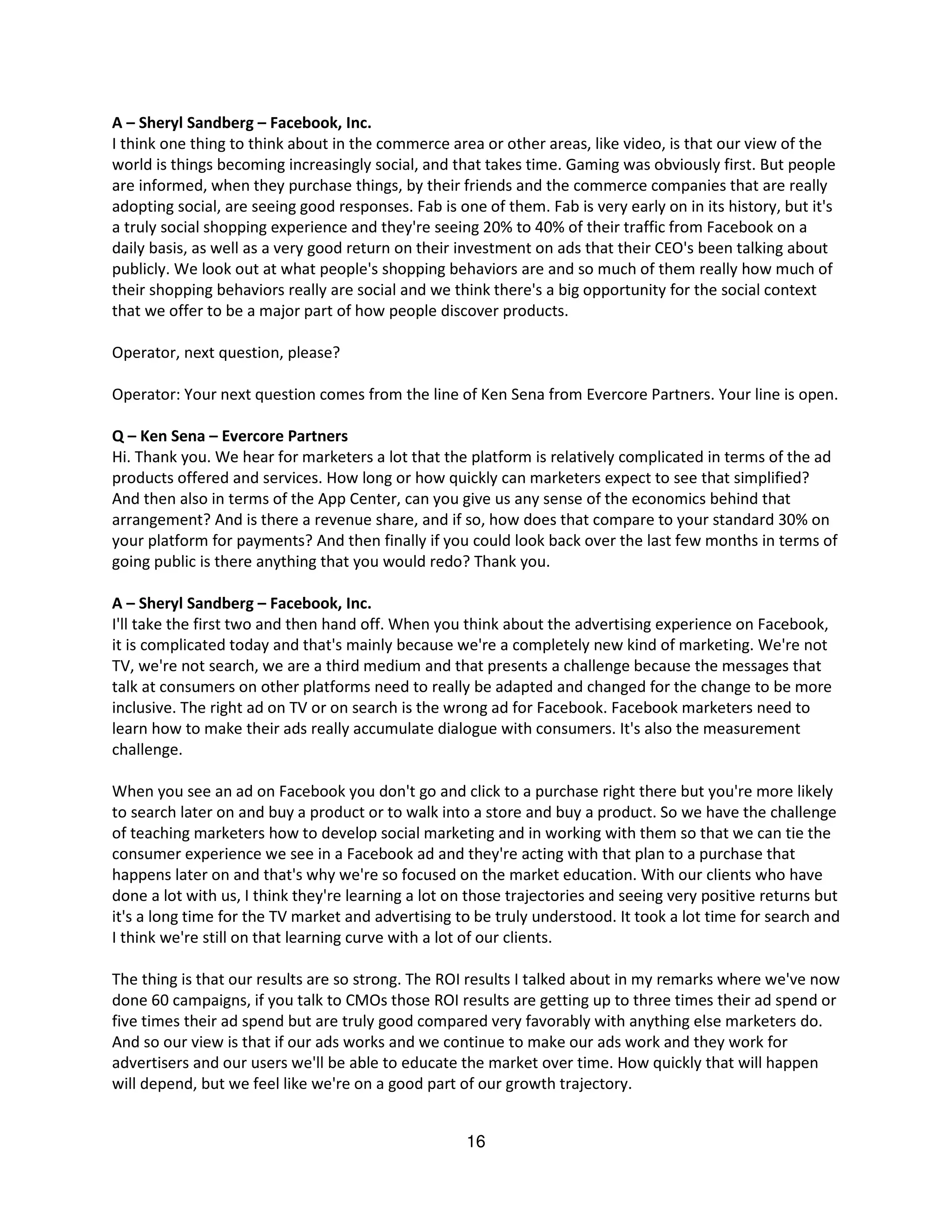 A – Sheryl Sandberg – Facebook, Inc.
I think one thing to think about in the commerce area or other areas, like video, is that our view of the
world is things becoming increasingly social, and that takes time. Gaming was obviously first. But people
are informed, when they purchase things, by their friends and the commerce companies that are really
adopting social, are seeing good responses. Fab is one of them. Fab is very early on in its history, but it's
a truly social shopping experience and they're seeing 20% to 40% of their traffic from Facebook on a
daily basis, as well as a very good return on their investment on ads that their CEO's been talking about
publicly. We look out at what people's shopping behaviors are and so much of them really how much of
their shopping behaviors really are social and we think there's a big opportunity for the social context
that we offer to be a major part of how people discover products.

Operator, next question, please?

Operator: Your next question comes from the line of Ken Sena from Evercore Partners. Your line is open.

Q – Ken Sena – Evercore Partners
Hi. Thank you. We hear for marketers a lot that the platform is relatively complicated in terms of the ad
products offered and services. How long or how quickly can marketers expect to see that simplified?
And then also in terms of the App Center, can you give us any sense of the economics behind that
arrangement? And is there a revenue share, and if so, how does that compare to your standard 30% on
your platform for payments? And then finally if you could look back over the last few months in terms of
going public is there anything that you would redo? Thank you.

A – Sheryl Sandberg – Facebook, Inc.
I'll take the first two and then hand off. When you think about the advertising experience on Facebook,
it is complicated today and that's mainly because we're a completely new kind of marketing. We're not
TV, we're not search, we are a third medium and that presents a challenge because the messages that
talk at consumers on other platforms need to really be adapted and changed for the change to be more
inclusive. The right ad on TV or on search is the wrong ad for Facebook. Facebook marketers need to
learn how to make their ads really accumulate dialogue with consumers. It's also the measurement
challenge.

When you see an ad on Facebook you don't go and click to a purchase right there but you're more likely
to search later on and buy a product or to walk into a store and buy a product. So we have the challenge
of teaching marketers how to develop social marketing and in working with them so that we can tie the
consumer experience we see in a Facebook ad and they're acting with that plan to a purchase that
happens later on and that's why we're so focused on the market education. With our clients who have
done a lot with us, I think they're learning a lot on those trajectories and seeing very positive returns but
it's a long time for the TV market and advertising to be truly understood. It took a lot time for search and
I think we're still on that learning curve with a lot of our clients.

The thing is that our results are so strong. The ROI results I talked about in my remarks where we've now
done 60 campaigns, if you talk to CMOs those ROI results are getting up to three times their ad spend or
five times their ad spend but are truly good compared very favorably with anything else marketers do.
And so our view is that if our ads works and we continue to make our ads work and they work for
advertisers and our users we'll be able to educate the market over time. How quickly that will happen
will depend, but we feel like we're on a good part of our growth trajectory.


                                                     16
 