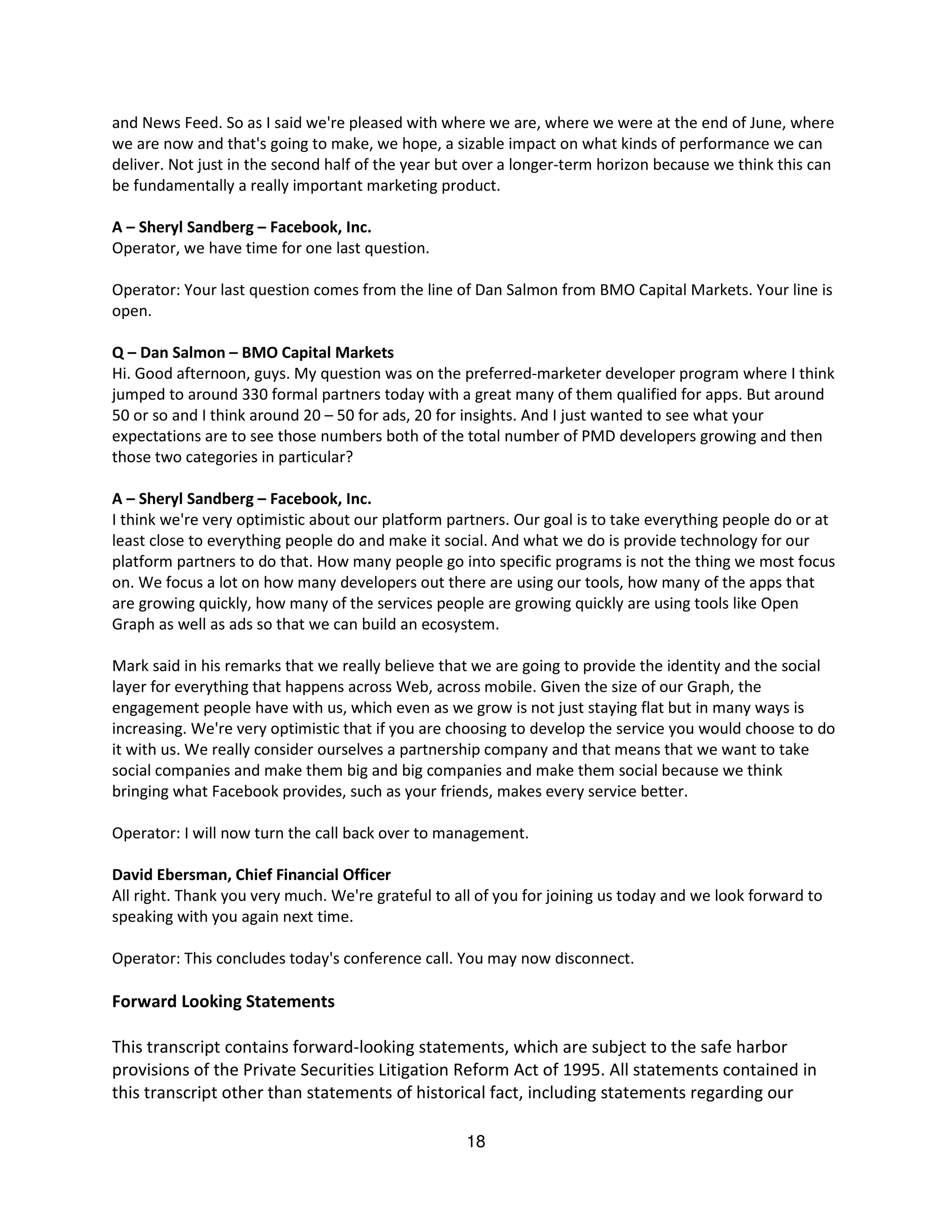 and News Feed. So as I said we're pleased with where we are, where we were at the end of June, where
we are now and that's going to make, we hope, a sizable impact on what kinds of performance we can
deliver. Not just in the second half of the year but over a longer-term horizon because we think this can
be fundamentally a really important marketing product.

A – Sheryl Sandberg – Facebook, Inc.
Operator, we have time for one last question.

Operator: Your last question comes from the line of Dan Salmon from BMO Capital Markets. Your line is
open.

Q – Dan Salmon – BMO Capital Markets
Hi. Good afternoon, guys. My question was on the preferred-marketer developer program where I think
jumped to around 330 formal partners today with a great many of them qualified for apps. But around
50 or so and I think around 20 – 50 for ads, 20 for insights. And I just wanted to see what your
expectations are to see those numbers both of the total number of PMD developers growing and then
those two categories in particular?

A – Sheryl Sandberg – Facebook, Inc.
I think we're very optimistic about our platform partners. Our goal is to take everything people do or at
least close to everything people do and make it social. And what we do is provide technology for our
platform partners to do that. How many people go into specific programs is not the thing we most focus
on. We focus a lot on how many developers out there are using our tools, how many of the apps that
are growing quickly, how many of the services people are growing quickly are using tools like Open
Graph as well as ads so that we can build an ecosystem.

Mark said in his remarks that we really believe that we are going to provide the identity and the social
layer for everything that happens across Web, across mobile. Given the size of our Graph, the
engagement people have with us, which even as we grow is not just staying flat but in many ways is
increasing. We're very optimistic that if you are choosing to develop the service you would choose to do
it with us. We really consider ourselves a partnership company and that means that we want to take
social companies and make them big and big companies and make them social because we think
bringing what Facebook provides, such as your friends, makes every service better.

Operator: I will now turn the call back over to management.

David Ebersman, Chief Financial Officer
All right. Thank you very much. We're grateful to all of you for joining us today and we look forward to
speaking with you again next time.

Operator: This concludes today's conference call. You may now disconnect.

Forward Looking Statements

This transcript contains forward-looking statements, which are subject to the safe harbor
provisions of the Private Securities Litigation Reform Act of 1995. All statements contained in
this transcript other than statements of historical fact, including statements regarding our

                                                   18
 