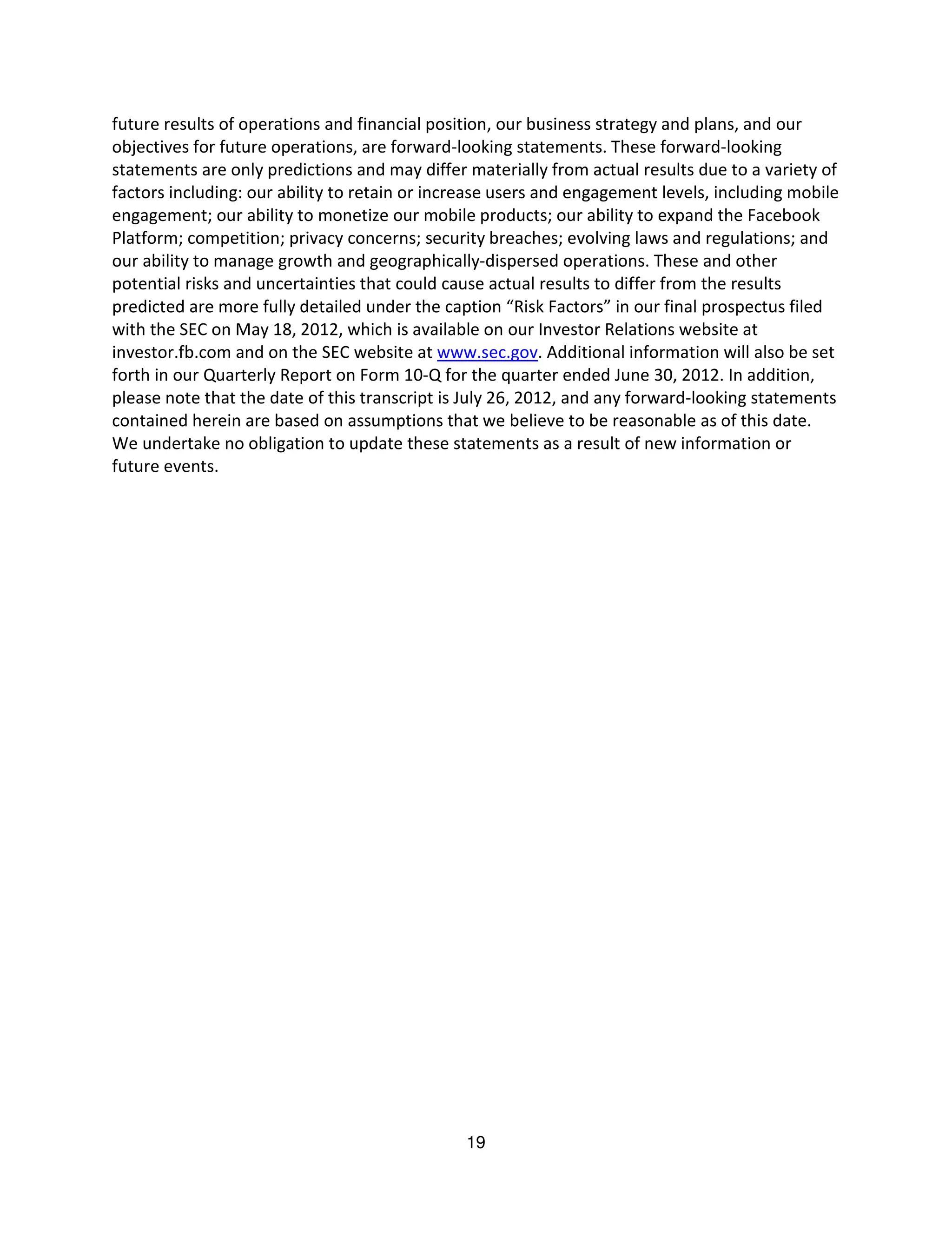 future results of operations and financial position, our business strategy and plans, and our
objectives for future operations, are forward-looking statements. These forward-looking
statements are only predictions and may differ materially from actual results due to a variety of
factors including: our ability to retain or increase users and engagement levels, including mobile
engagement; our ability to monetize our mobile products; our ability to expand the Facebook
Platform; competition; privacy concerns; security breaches; evolving laws and regulations; and
our ability to manage growth and geographically-dispersed operations. These and other
potential risks and uncertainties that could cause actual results to differ from the results
predicted are more fully detailed under the caption “Risk Factors” in our final prospectus filed
with the SEC on May 18, 2012, which is available on our Investor Relations website at
investor.fb.com and on the SEC website at www.sec.gov. Additional information will also be set
forth in our Quarterly Report on Form 10-Q for the quarter ended June 30, 2012. In addition,
please note that the date of this transcript is July 26, 2012, and any forward-looking statements
contained herein are based on assumptions that we believe to be reasonable as of this date.
We undertake no obligation to update these statements as a result of new information or
future events.




                                               19
 