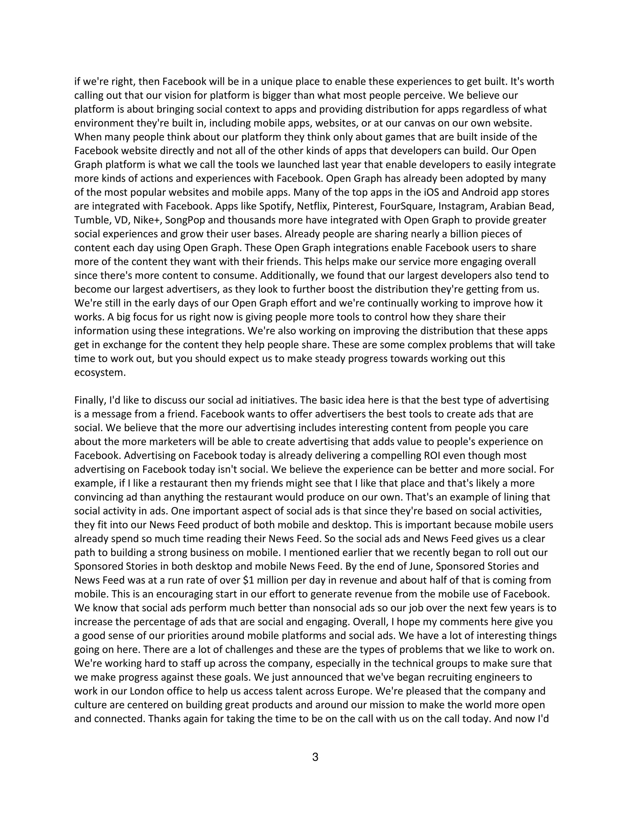 if we're right, then Facebook will be in a unique place to enable these experiences to get built. It's worth
calling out that our vision for platform is bigger than what most people perceive. We believe our
platform is about bringing social context to apps and providing distribution for apps regardless of what
environment they're built in, including mobile apps, websites, or at our canvas on our own website.
When many people think about our platform they think only about games that are built inside of the
Facebook website directly and not all of the other kinds of apps that developers can build. Our Open
Graph platform is what we call the tools we launched last year that enable developers to easily integrate
more kinds of actions and experiences with Facebook. Open Graph has already been adopted by many
of the most popular websites and mobile apps. Many of the top apps in the iOS and Android app stores
are integrated with Facebook. Apps like Spotify, Netflix, Pinterest, FourSquare, Instagram, Arabian Bead,
Tumble, VD, Nike+, SongPop and thousands more have integrated with Open Graph to provide greater
social experiences and grow their user bases. Already people are sharing nearly a billion pieces of
content each day using Open Graph. These Open Graph integrations enable Facebook users to share
more of the content they want with their friends. This helps make our service more engaging overall
since there's more content to consume. Additionally, we found that our largest developers also tend to
become our largest advertisers, as they look to further boost the distribution they're getting from us.
We're still in the early days of our Open Graph effort and we're continually working to improve how it
works. A big focus for us right now is giving people more tools to control how they share their
information using these integrations. We're also working on improving the distribution that these apps
get in exchange for the content they help people share. These are some complex problems that will take
time to work out, but you should expect us to make steady progress towards working out this
ecosystem.

Finally, I'd like to discuss our social ad initiatives. The basic idea here is that the best type of advertising
is a message from a friend. Facebook wants to offer advertisers the best tools to create ads that are
social. We believe that the more our advertising includes interesting content from people you care
about the more marketers will be able to create advertising that adds value to people's experience on
Facebook. Advertising on Facebook today is already delivering a compelling ROI even though most
advertising on Facebook today isn't social. We believe the experience can be better and more social. For
example, if I like a restaurant then my friends might see that I like that place and that's likely a more
convincing ad than anything the restaurant would produce on our own. That's an example of lining that
social activity in ads. One important aspect of social ads is that since they're based on social activities,
they fit into our News Feed product of both mobile and desktop. This is important because mobile users
already spend so much time reading their News Feed. So the social ads and News Feed gives us a clear
path to building a strong business on mobile. I mentioned earlier that we recently began to roll out our
Sponsored Stories in both desktop and mobile News Feed. By the end of June, Sponsored Stories and
News Feed was at a run rate of over $1 million per day in revenue and about half of that is coming from
mobile. This is an encouraging start in our effort to generate revenue from the mobile use of Facebook.
We know that social ads perform much better than nonsocial ads so our job over the next few years is to
increase the percentage of ads that are social and engaging. Overall, I hope my comments here give you
a good sense of our priorities around mobile platforms and social ads. We have a lot of interesting things
going on here. There are a lot of challenges and these are the types of problems that we like to work on.
We're working hard to staff up across the company, especially in the technical groups to make sure that
we make progress against these goals. We just announced that we've began recruiting engineers to
work in our London office to help us access talent across Europe. We're pleased that the company and
culture are centered on building great products and around our mission to make the world more open
and connected. Thanks again for taking the time to be on the call with us on the call today. And now I'd


                                                       3
 