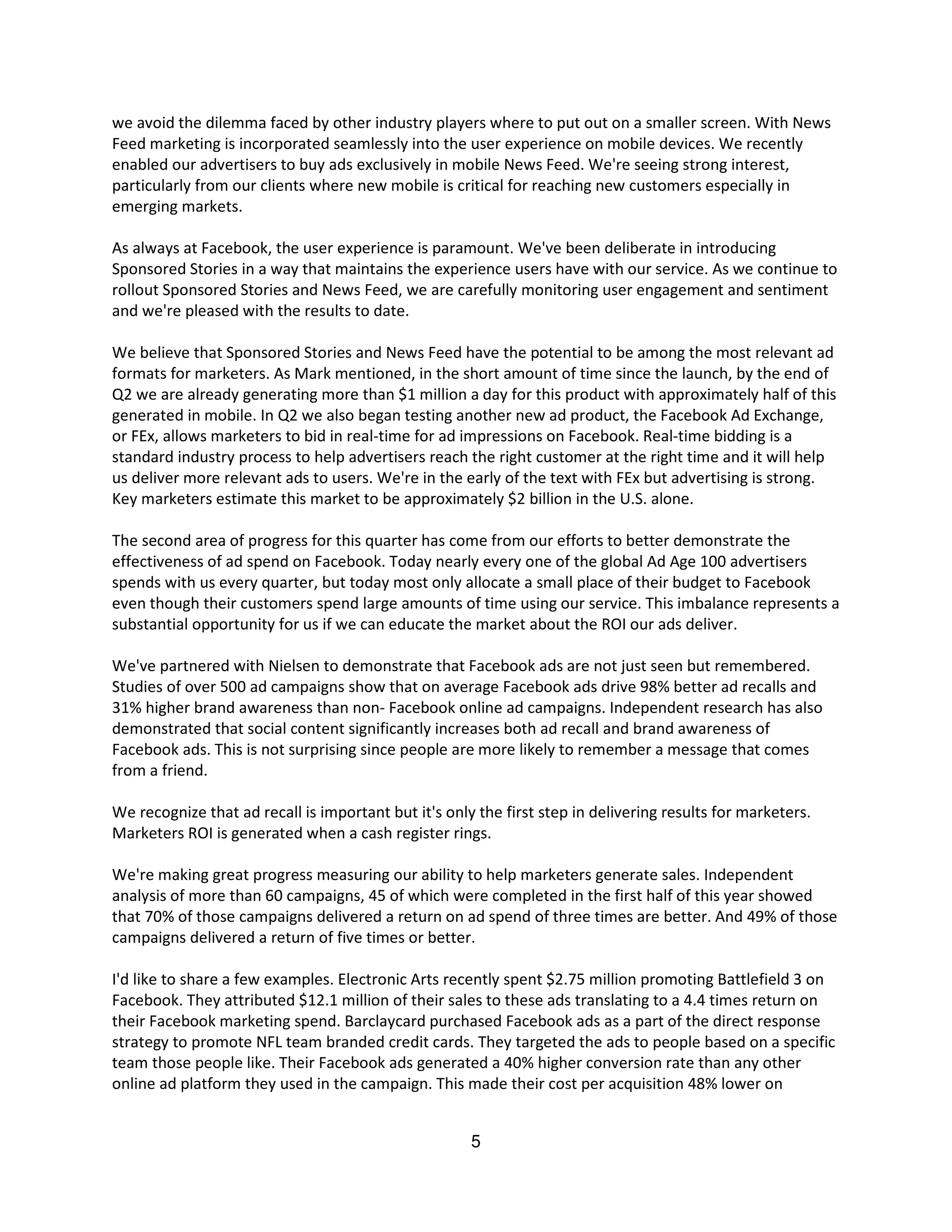 we avoid the dilemma faced by other industry players where to put out on a smaller screen. With News
Feed marketing is incorporated seamlessly into the user experience on mobile devices. We recently
enabled our advertisers to buy ads exclusively in mobile News Feed. We're seeing strong interest,
particularly from our clients where new mobile is critical for reaching new customers especially in
emerging markets.

As always at Facebook, the user experience is paramount. We've been deliberate in introducing
Sponsored Stories in a way that maintains the experience users have with our service. As we continue to
rollout Sponsored Stories and News Feed, we are carefully monitoring user engagement and sentiment
and we're pleased with the results to date.

We believe that Sponsored Stories and News Feed have the potential to be among the most relevant ad
formats for marketers. As Mark mentioned, in the short amount of time since the launch, by the end of
Q2 we are already generating more than $1 million a day for this product with approximately half of this
generated in mobile. In Q2 we also began testing another new ad product, the Facebook Ad Exchange,
or FEx, allows marketers to bid in real-time for ad impressions on Facebook. Real-time bidding is a
standard industry process to help advertisers reach the right customer at the right time and it will help
us deliver more relevant ads to users. We're in the early of the text with FEx but advertising is strong.
Key marketers estimate this market to be approximately $2 billion in the U.S. alone.

The second area of progress for this quarter has come from our efforts to better demonstrate the
effectiveness of ad spend on Facebook. Today nearly every one of the global Ad Age 100 advertisers
spends with us every quarter, but today most only allocate a small place of their budget to Facebook
even though their customers spend large amounts of time using our service. This imbalance represents a
substantial opportunity for us if we can educate the market about the ROI our ads deliver.

We've partnered with Nielsen to demonstrate that Facebook ads are not just seen but remembered.
Studies of over 500 ad campaigns show that on average Facebook ads drive 98% better ad recalls and
31% higher brand awareness than non- Facebook online ad campaigns. Independent research has also
demonstrated that social content significantly increases both ad recall and brand awareness of
Facebook ads. This is not surprising since people are more likely to remember a message that comes
from a friend.

We recognize that ad recall is important but it's only the first step in delivering results for marketers.
Marketers ROI is generated when a cash register rings.

We're making great progress measuring our ability to help marketers generate sales. Independent
analysis of more than 60 campaigns, 45 of which were completed in the first half of this year showed
that 70% of those campaigns delivered a return on ad spend of three times are better. And 49% of those
campaigns delivered a return of five times or better.

I'd like to share a few examples. Electronic Arts recently spent $2.75 million promoting Battlefield 3 on
Facebook. They attributed $12.1 million of their sales to these ads translating to a 4.4 times return on
their Facebook marketing spend. Barclaycard purchased Facebook ads as a part of the direct response
strategy to promote NFL team branded credit cards. They targeted the ads to people based on a specific
team those people like. Their Facebook ads generated a 40% higher conversion rate than any other
online ad platform they used in the campaign. This made their cost per acquisition 48% lower on


                                                      5
 