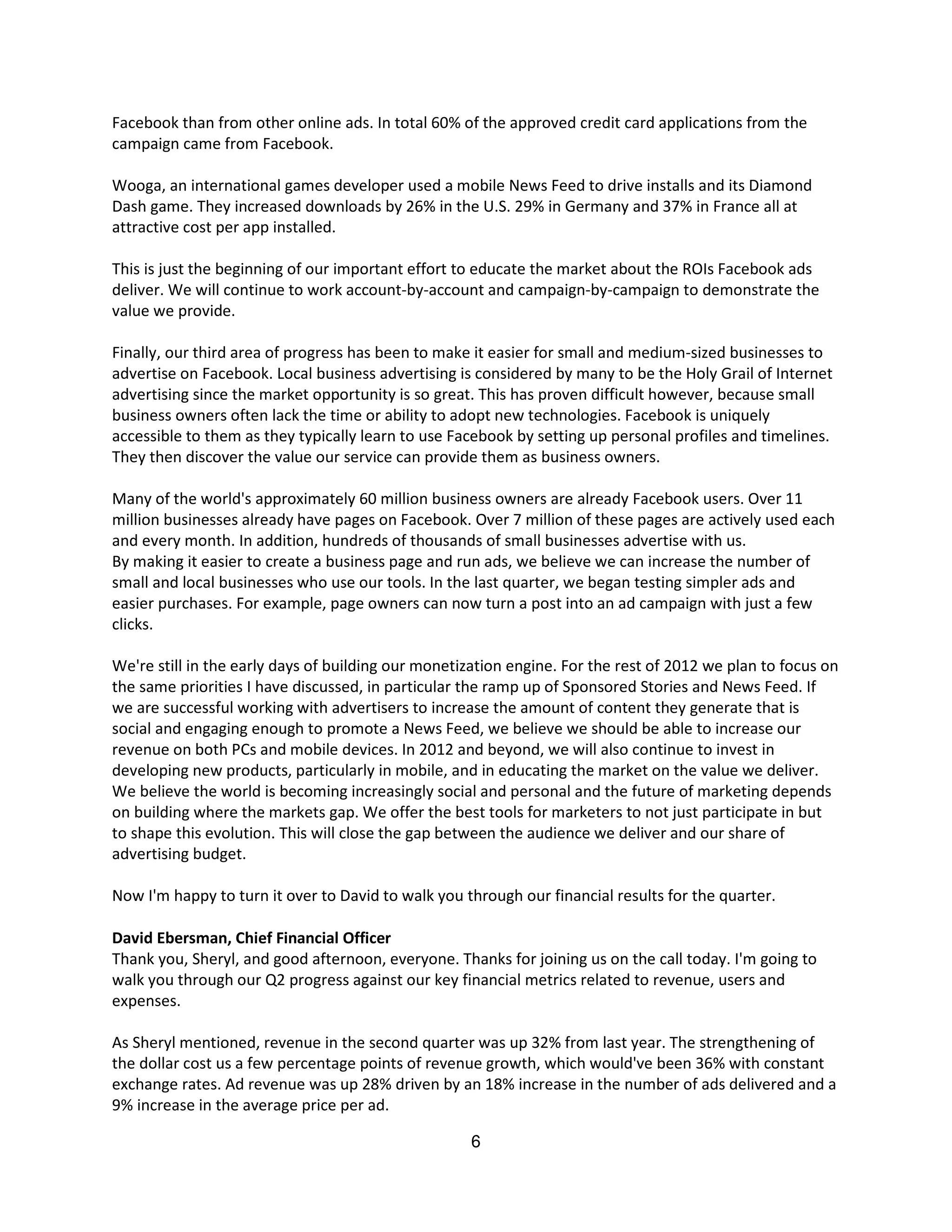 Facebook than from other online ads. In total 60% of the approved credit card applications from the
campaign came from Facebook.

Wooga, an international games developer used a mobile News Feed to drive installs and its Diamond
Dash game. They increased downloads by 26% in the U.S. 29% in Germany and 37% in France all at
attractive cost per app installed.

This is just the beginning of our important effort to educate the market about the ROIs Facebook ads
deliver. We will continue to work account-by-account and campaign-by-campaign to demonstrate the
value we provide.

Finally, our third area of progress has been to make it easier for small and medium-sized businesses to
advertise on Facebook. Local business advertising is considered by many to be the Holy Grail of Internet
advertising since the market opportunity is so great. This has proven difficult however, because small
business owners often lack the time or ability to adopt new technologies. Facebook is uniquely
accessible to them as they typically learn to use Facebook by setting up personal profiles and timelines.
They then discover the value our service can provide them as business owners.

Many of the world's approximately 60 million business owners are already Facebook users. Over 11
million businesses already have pages on Facebook. Over 7 million of these pages are actively used each
and every month. In addition, hundreds of thousands of small businesses advertise with us.
By making it easier to create a business page and run ads, we believe we can increase the number of
small and local businesses who use our tools. In the last quarter, we began testing simpler ads and
easier purchases. For example, page owners can now turn a post into an ad campaign with just a few
clicks.

We're still in the early days of building our monetization engine. For the rest of 2012 we plan to focus on
the same priorities I have discussed, in particular the ramp up of Sponsored Stories and News Feed. If
we are successful working with advertisers to increase the amount of content they generate that is
social and engaging enough to promote a News Feed, we believe we should be able to increase our
revenue on both PCs and mobile devices. In 2012 and beyond, we will also continue to invest in
developing new products, particularly in mobile, and in educating the market on the value we deliver.
We believe the world is becoming increasingly social and personal and the future of marketing depends
on building where the markets gap. We offer the best tools for marketers to not just participate in but
to shape this evolution. This will close the gap between the audience we deliver and our share of
advertising budget.

Now I'm happy to turn it over to David to walk you through our financial results for the quarter.

David Ebersman, Chief Financial Officer
Thank you, Sheryl, and good afternoon, everyone. Thanks for joining us on the call today. I'm going to
walk you through our Q2 progress against our key financial metrics related to revenue, users and
expenses.

As Sheryl mentioned, revenue in the second quarter was up 32% from last year. The strengthening of
the dollar cost us a few percentage points of revenue growth, which would've been 36% with constant
exchange rates. Ad revenue was up 28% driven by an 18% increase in the number of ads delivered and a
9% increase in the average price per ad.

                                                    6
 