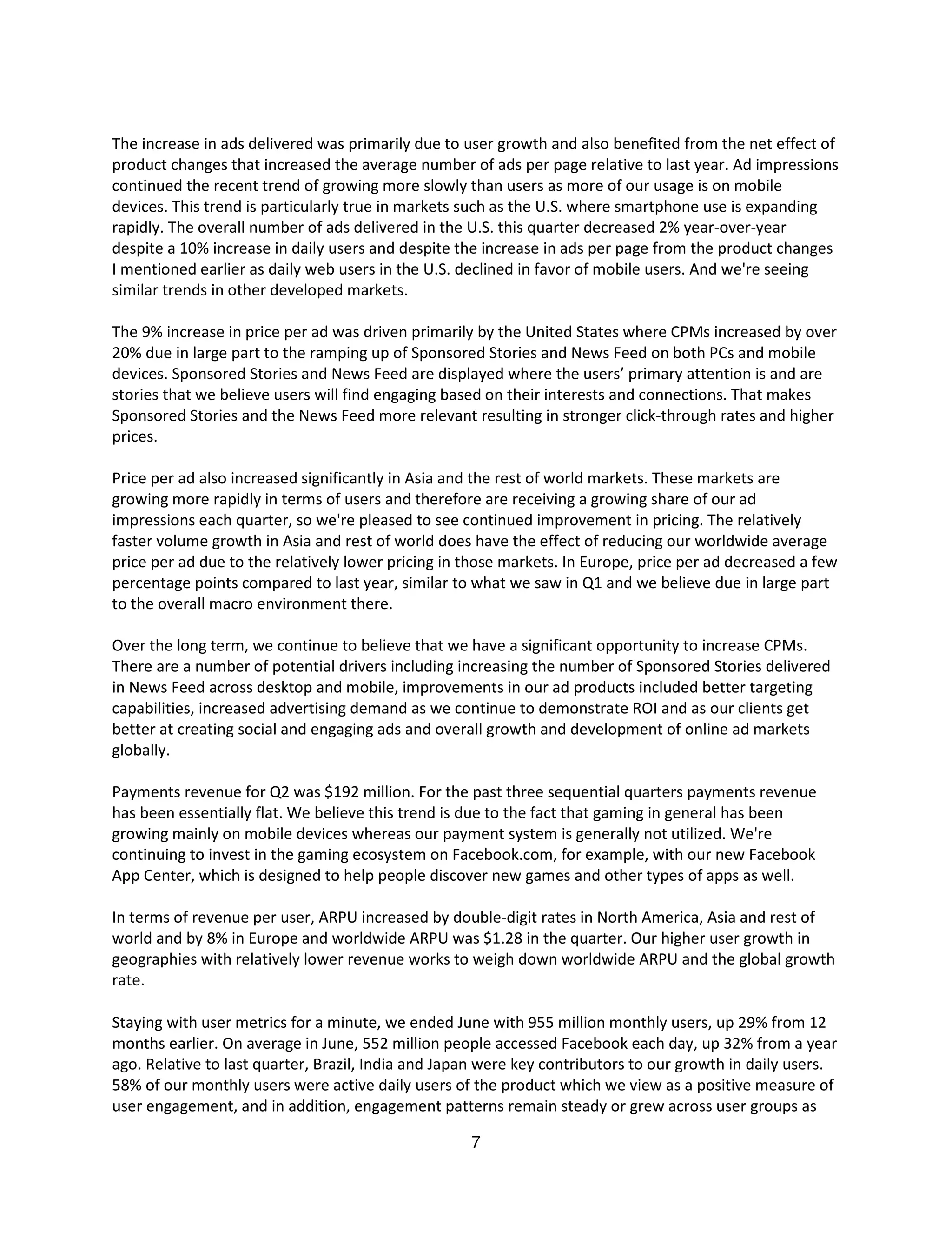 The increase in ads delivered was primarily due to user growth and also benefited from the net effect of
product changes that increased the average number of ads per page relative to last year. Ad impressions
continued the recent trend of growing more slowly than users as more of our usage is on mobile
devices. This trend is particularly true in markets such as the U.S. where smartphone use is expanding
rapidly. The overall number of ads delivered in the U.S. this quarter decreased 2% year-over-year
despite a 10% increase in daily users and despite the increase in ads per page from the product changes
I mentioned earlier as daily web users in the U.S. declined in favor of mobile users. And we're seeing
similar trends in other developed markets.

The 9% increase in price per ad was driven primarily by the United States where CPMs increased by over
20% due in large part to the ramping up of Sponsored Stories and News Feed on both PCs and mobile
devices. Sponsored Stories and News Feed are displayed where the users’ primary attention is and are
stories that we believe users will find engaging based on their interests and connections. That makes
Sponsored Stories and the News Feed more relevant resulting in stronger click-through rates and higher
prices.

Price per ad also increased significantly in Asia and the rest of world markets. These markets are
growing more rapidly in terms of users and therefore are receiving a growing share of our ad
impressions each quarter, so we're pleased to see continued improvement in pricing. The relatively
faster volume growth in Asia and rest of world does have the effect of reducing our worldwide average
price per ad due to the relatively lower pricing in those markets. In Europe, price per ad decreased a few
percentage points compared to last year, similar to what we saw in Q1 and we believe due in large part
to the overall macro environment there.

Over the long term, we continue to believe that we have a significant opportunity to increase CPMs.
There are a number of potential drivers including increasing the number of Sponsored Stories delivered
in News Feed across desktop and mobile, improvements in our ad products included better targeting
capabilities, increased advertising demand as we continue to demonstrate ROI and as our clients get
better at creating social and engaging ads and overall growth and development of online ad markets
globally.

Payments revenue for Q2 was $192 million. For the past three sequential quarters payments revenue
has been essentially flat. We believe this trend is due to the fact that gaming in general has been
growing mainly on mobile devices whereas our payment system is generally not utilized. We're
continuing to invest in the gaming ecosystem on Facebook.com, for example, with our new Facebook
App Center, which is designed to help people discover new games and other types of apps as well.

In terms of revenue per user, ARPU increased by double-digit rates in North America, Asia and rest of
world and by 8% in Europe and worldwide ARPU was $1.28 in the quarter. Our higher user growth in
geographies with relatively lower revenue works to weigh down worldwide ARPU and the global growth
rate.

Staying with user metrics for a minute, we ended June with 955 million monthly users, up 29% from 12
months earlier. On average in June, 552 million people accessed Facebook each day, up 32% from a year
ago. Relative to last quarter, Brazil, India and Japan were key contributors to our growth in daily users.
58% of our monthly users were active daily users of the product which we view as a positive measure of
user engagement, and in addition, engagement patterns remain steady or grew across user groups as

                                                    7
 