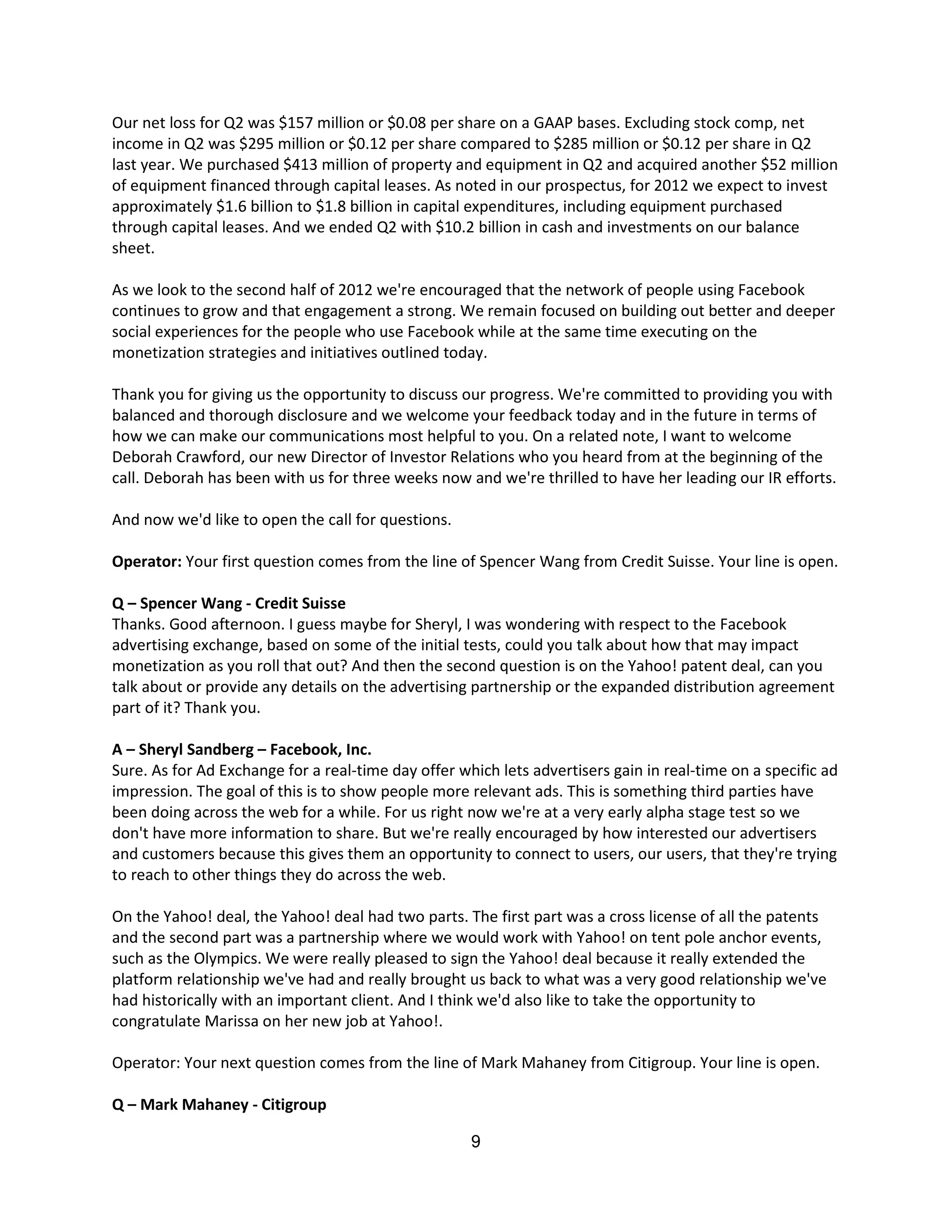 Our net loss for Q2 was $157 million or $0.08 per share on a GAAP bases. Excluding stock comp, net
income in Q2 was $295 million or $0.12 per share compared to $285 million or $0.12 per share in Q2
last year. We purchased $413 million of property and equipment in Q2 and acquired another $52 million
of equipment financed through capital leases. As noted in our prospectus, for 2012 we expect to invest
approximately $1.6 billion to $1.8 billion in capital expenditures, including equipment purchased
through capital leases. And we ended Q2 with $10.2 billion in cash and investments on our balance
sheet.

As we look to the second half of 2012 we're encouraged that the network of people using Facebook
continues to grow and that engagement a strong. We remain focused on building out better and deeper
social experiences for the people who use Facebook while at the same time executing on the
monetization strategies and initiatives outlined today.

Thank you for giving us the opportunity to discuss our progress. We're committed to providing you with
balanced and thorough disclosure and we welcome your feedback today and in the future in terms of
how we can make our communications most helpful to you. On a related note, I want to welcome
Deborah Crawford, our new Director of Investor Relations who you heard from at the beginning of the
call. Deborah has been with us for three weeks now and we're thrilled to have her leading our IR efforts.

And now we'd like to open the call for questions.

Operator: Your first question comes from the line of Spencer Wang from Credit Suisse. Your line is open.

Q – Spencer Wang - Credit Suisse
Thanks. Good afternoon. I guess maybe for Sheryl, I was wondering with respect to the Facebook
advertising exchange, based on some of the initial tests, could you talk about how that may impact
monetization as you roll that out? And then the second question is on the Yahoo! patent deal, can you
talk about or provide any details on the advertising partnership or the expanded distribution agreement
part of it? Thank you.

A – Sheryl Sandberg – Facebook, Inc.
Sure. As for Ad Exchange for a real-time day offer which lets advertisers gain in real-time on a specific ad
impression. The goal of this is to show people more relevant ads. This is something third parties have
been doing across the web for a while. For us right now we're at a very early alpha stage test so we
don't have more information to share. But we're really encouraged by how interested our advertisers
and customers because this gives them an opportunity to connect to users, our users, that they're trying
to reach to other things they do across the web.

On the Yahoo! deal, the Yahoo! deal had two parts. The first part was a cross license of all the patents
and the second part was a partnership where we would work with Yahoo! on tent pole anchor events,
such as the Olympics. We were really pleased to sign the Yahoo! deal because it really extended the
platform relationship we've had and really brought us back to what was a very good relationship we've
had historically with an important client. And I think we'd also like to take the opportunity to
congratulate Marissa on her new job at Yahoo!.

Operator: Your next question comes from the line of Mark Mahaney from Citigroup. Your line is open.

Q – Mark Mahaney - Citigroup

                                                     9
 