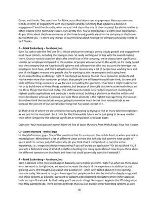 Great, and thanks. Two questions for Mark, you talked about user engagement. Have you seen any
trends in terms of engagement with the younger cohorts? Anything that indicates a decline in
engagement? And then broadly, what do you think about the size of the company? Facebook relative to
other leaders in the technology space, runs pretty thin. You've tried to have a pretty lean organization.
As you think about the three elements or the three broad growth areas for the company in the future,
do you think you – is there any change in your thinking about how big the company physically needs to
be? Thanks.

A – Mark Zuckerberg – Facebook, Inc.
Sure. So just to take the first one first, I think what we're seeing is pretty steady growth and engagement
in all these cohorts, including the younger ones. So really nothing out of line with the overall metrics
there. On your second question about the overall size of the company, we've always been significantly
smaller per employee compared to the number of people who we serve in the world, so it's really baked
into the company that we have to build systems and software that take into account the leverage that
employees here have, and that's actually one of the reasons why a lot of people love working here and
one of the biggest reasons why people cite for wanting to join the company and staying here.
So it's also effective as strategy, right? I mentioned we believe that all these consumer products and
maybe even more than consumer products that people use will become social over time, but we can't
build all those things ourselves so we focused on building this platform. Over time it might make sense
for us to build more of these things ourselves, but because of the scale that we're at we really focus on
the three things that I laid out today, this shift towards mobile is incredibly important, building the
highest quality applications and products is really critical, building a platform so that the million and
more developers who use Facebook can build these products is the highest leverage thing that we can
do and we think that social ads are just going to monetize much better than nonsocial ads as we
increase the percent of our overall advertising that has social context in it.

So that's kind of where we are and we're basically growing by trying to find as many talented engineers
as we can for the most part. But I think for the foreseeable future we're just going to be way smaller
than other companies that address significant or comparable-sized user bases.

Operator: Your next question comes from the line of Jason Maynard from Wells Fargo. Your line is open.

Q – Jason Maynard - Wells Fargo
Hi. Good afternoon, guys. One of the questions that I'm curious on the mobile front, is when you look at
monetization I think there's a lot of different views on how this will play out over the next couple of
years. And I'm curious just philosophically, do you think that it is important to own the entire
experience, i.e., integrated device versus being if you will purely an application? Or do you think it's, if
you will, a federated view of kind of a platform feeding into many applications? How do you think about
the different scenarios on that front and how that could potentially work for Facebook?

A – Mark Zuckerberg – Facebook, Inc.
Well, Facebook is the most used app on basically every mobile platform. Right? So when we think about
what we want to do right now, we want to increase the depth of the experience in addition to just
growing users. We thought a lot about this question of – and I even talked about it in my opening
remarks today. We want to not just have apps that people use but also be kind of as deeply integrated
into these systems as possible. We want to support a development ecosystem where other apps can
build on top of Facebook. So that's why you'll see us do things like support Apple in the iOS integration
that they wanted to do. There are lots of things that you can build in other operating systems as well

                                                    10
 