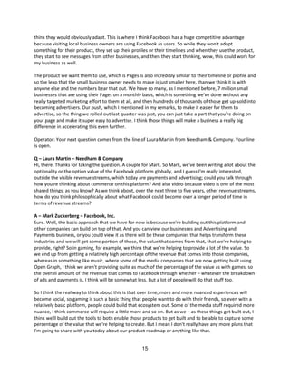 think they would obviously adapt. This is where I think Facebook has a huge competitive advantage
because visiting local business owners are using Facebook as users. So while they won't adopt
something for their product, they set up their profiles or their timelines and when they use the product,
they start to see messages from other businesses, and then they start thinking, wow, this could work for
my business as well.

The product we want them to use, which is Pages is also incredibly similar to their timeline or profile and
so the leap that the small business owner needs to make is just smaller here, than we think it is with
anyone else and the numbers bear that out. We have so many, as I mentioned before, 7 million small
businesses that are using their Pages on a monthly basis, which is something we've done without any
really targeted marketing effort to them at all, and then hundreds of thousands of those get up-sold into
becoming advertisers. Our push, which I mentioned in my remarks, to make it easier for them to
advertise, so the thing we rolled out last quarter was just, you can just take a part that you're doing on
your page and make it super easy to advertise. I think those things will make a business a really big
difference in accelerating this even further.

Operator: Your next question comes from the line of Laura Martin from Needham & Company. Your line
is open.

Q – Laura Martin – Needham & Company
Hi, there. Thanks for taking the question. A couple for Mark. So Mark, we've been writing a lot about the
optionality or the option value of the Facebook platform globally, and I guess I'm really interested,
outside the visible revenue streams, which today are payments and advertising; could you talk through
how you're thinking about commerce on this platform? And also video because video is one of the most
shared things, as you know? As we think about, over the next three to five years, other revenue streams,
how do you think philosophically about what Facebook could become over a longer period of time in
terms of revenue streams?

A – Mark Zuckerberg – Facebook, Inc.
Sure. Well, the basic approach that we have for now is because we're building out this platform and
other companies can build on top of that. And you can view our businesses and Advertising and
Payments business, or you could view it as there will be these companies that helps transform these
industries and we will get some portion of those, the value that comes from that, that we're helping to
provide, right? So in gaming, for example, we think that we're helping to provide a lot of the value. So
we end up from getting a relatively high percentage of the revenue that comes into those companies,
whereas in something like music, where some of the media companies that are now getting built using
Open Graph, I think we aren't providing quite as much of the percentage of the value as with games, so
the overall amount of the revenue that comes to Facebook through whether – whatever the breakdown
of ads and payments is, I think will be somewhat less. But a lot of people will do that stuff too.

So I think the real way to think about this is that over time, more and more nuanced experiences will
become social, so gaming is such a basic thing that people want to do with their friends, so even with a
relatively basic platform, people could build that ecosystem out. Some of the media stuff required more
nuance, I think commerce will require a little more and so on. But as we – as these things get built out, I
think we'll build out the tools to both enable those products to get built and to be able to capture some
percentage of the value that we're helping to create. But I mean I don't really have any more plans that
I'm going to share with you today about our product roadmap or anything like that.


                                                    15
 