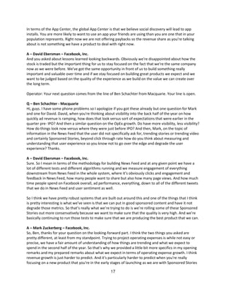 In terms of the App Center, the global App Center is that we believe social discovery will lead to app
installs. You are more likely to want to use an app your friends are using than you are one that in your
population represents. Right now we are not offering paybacks so the revenue share as you're talking
about is not something we have a product to deal with right now.

A – David Ebersman – Facebook, Inc.
And you asked about lessons learned looking backwards. Obviously we're disappointed about how the
stock is traded but the important thing for us to stay focused on the fact that we're the same company
now as we were before. We've got the same opportunity in front of us to build something really
important and valuable over time and if we stay focused on building great products we expect and we
want to be judged based on the quality of the experience as we build on the value we can create over
the long term.

Operator: Your next question comes from the line of Ben Schachter from Macquarie. Your line is open.

Q – Ben Schachter - Macquarie
Hi, guys. I have some phone problems so I apologize if you got these already but one question for Mark
and one for David. David, when you're thinking about visibility into the back half of the year on how
quickly ad revenue is ramping, how does that look versus sort of expectations that were earlier in the
quarter pre- IPO? And then a similar question on the OpEx growth. Do have more visibility, less visibility?
How do things look now versus where they were just before IPO? And then, Mark, on the topic of
information in the News Feed that the user did not specifically ask for, trending stories or trending video
and certainly Sponsored Stories, beyond click through rate how do you think about measuring and
understanding that user experience so you know not to go over the edge and degrade the user
experience? Thanks.

A – David Ebersman – Facebook, Inc.
Sure. So I mean in terms of the methodology for building News Feed and at any given point we have a
lot of different tests and different algorithms running and we measure engagement of everything
downstream from News Feed in the whole system, where it’s obviously clicks and engagement and
feedback in News Feed, how many people want to share but also how many page views. And how much
time people spend on Facebook overall, ad performance, everything, down to all of the different tweets
that we do in News Feed and user sentiment as well.

So I think we have pretty robust systems that are built out around this and one of the things that I think
is pretty interesting is what we’ve seen is that we can put in good sponsored content and have it not
degrade those metrics. So that’s really what we’re trying to do is we’re rolling some of these Sponsored
Stories out more conservatively because we want to make sure that the quality is very high. And we’re
basically continuing to run those tests to make sure that we are producing the best product that we can.

A – Mark Zuckerberg – Facebook, Inc.
So, Ben, thanks for your question on the looking-forward part. I think the two things you asked are
pretty different, at least from my standpoint. Trying to project operating expenses is while not easy or
precise, we have a fair amount of understanding of how things are trending and what we expect to
spend in the second half of the year. So that's why we provided a little bit more specifics in my opening
remarks and my prepared remarks about what we expect in terms of operating expense growth. I think
revenue growth is just harder to predict. And it's particularly harder to predict when you're really
focusing on a new product that you're in the early stages of launching as we are with Sponsored Stories

                                                    17
 