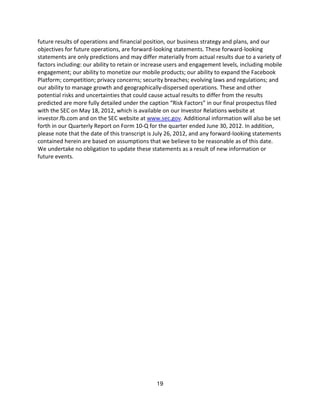 future results of operations and financial position, our business strategy and plans, and our
objectives for future operations, are forward-looking statements. These forward-looking
statements are only predictions and may differ materially from actual results due to a variety of
factors including: our ability to retain or increase users and engagement levels, including mobile
engagement; our ability to monetize our mobile products; our ability to expand the Facebook
Platform; competition; privacy concerns; security breaches; evolving laws and regulations; and
our ability to manage growth and geographically-dispersed operations. These and other
potential risks and uncertainties that could cause actual results to differ from the results
predicted are more fully detailed under the caption “Risk Factors” in our final prospectus filed
with the SEC on May 18, 2012, which is available on our Investor Relations website at
investor.fb.com and on the SEC website at www.sec.gov. Additional information will also be set
forth in our Quarterly Report on Form 10-Q for the quarter ended June 30, 2012. In addition,
please note that the date of this transcript is July 26, 2012, and any forward-looking statements
contained herein are based on assumptions that we believe to be reasonable as of this date.
We undertake no obligation to update these statements as a result of new information or
future events.




                                               19
 