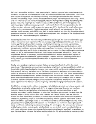 Let's start with mobile. Mobile is a huge opportunity for Facebook. Our goal is to connect everyone in
the world and over the next five years we expect 4 or 5 billion people to have smartphones. That's more
than twice as many people as have computers today. So building great services for these devices is
essential for us to help people connect. We also think that people are entirely social and having a device
with you wherever you are creates more opportunities for sharing and connecting. We're finding that
people are quickly adapting to our mobile services. As of the end of June, 543 million people were
actively using our mobile services every month – each month. That's 67% more people than the 325
million who were using our mobile services just a year ago. We've also found that people who use our
mobile services are more active Facebook users than people who only use our desktop services. On
average, mobile users are around 20% more likely to use Facebook on any given day. So mobile not only
gives us the potential to connect more people with our services, but it also gives us the ability to provide
more value and a more deeply engaging experience.

We don't just want to have the most widely used mobile apps though. We want to build the best apps
and we also want to build experiences that are as deeply integrated as possible into every device and
mobile app that people use. We're investing very heavily in improving our mobile appropriately,
primarily across iOS, Android and the mobile web. This involves building out world-class teams with
competencies in different technical stacks, making significant investments in improving the technical
foundation of our apps and designing new products and integrated into these mobile systems as deeply
as we can. We've made some good progress from the past quarter as we released our Camera app,
shipped new releases of messenger, shipped two releases of our Android appropriately, agreed to
acquire Instagram and worked with Apple to integrate Facebook into their upcoming release of iOS.
Going forward, you should expect to see a frequency of improvement to each of these mobile
experiences.

Finally, we're also beginning to demonstrate that we can advertise effectively within the mobile
experience. I'll discuss social ads more in a minute, but at a high-level, our Sponsored Stories, which we
launched in mobile News Feed earlier this year, have grown quickly and demonstrated early success.
Now let's shift platform. We believe one of the biggest opportunities we have is to create the identity
and social layers that all new apps and websites can be built on top of. We think almost every product is
better when you can experience it with the people you care about so over time we expect almost all of
these products should naturally become social. Since there's no way we could ever build all of these
ourselves, we're focused on building a successful platform which enables developers to build great
social experiences into their own apps by integrating with and exchanging information with Facebook.

Our Platform strategy enables millions of developers to build better products and helps us provide a lot
of value to the people who use Facebook. We've already seen how social dynamics can transform
industries like gaming and we believe other industries like music are starting to follow as well.
Our goal is to make it easy for developers to build these social apps. We do this in two ways. First, by
enabling people to design industry apps using Facebook and thereby bringing their real identities,
friends and other information to the apps so that the apps can offer a more personalized experience;
and second, by enabling people to share what they're doing in these apps with their friends back on
Facebook so these apps can get access to our distribution and they can scale and grow quickly. Today,
you can download Spotify, login with Facebook and immediately see your music player light up with
songs your friends are listening to and recommending. We can imagine a day when you buy a new car
and by logging into the car's computer with Facebook, you can similarly have it immediately light up
with music, addresses, restaurants, stores and other destinations targeted specifically for you based on
your friends and your interests. We believe social products like this will provide better experiences, but

                                                     2
 
