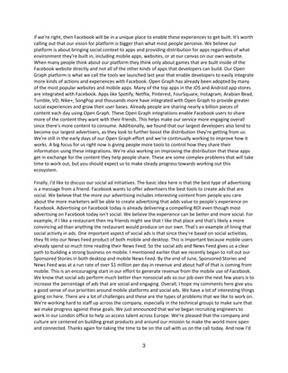 if we're right, then Facebook will be in a unique place to enable these experiences to get built. It's worth
calling out that our vision for platform is bigger than what most people perceive. We believe our
platform is about bringing social context to apps and providing distribution for apps regardless of what
environment they're built in, including mobile apps, websites, or at our canvas on our own website.
When many people think about our platform they think only about games that are built inside of the
Facebook website directly and not all of the other kinds of apps that developers can build. Our Open
Graph platform is what we call the tools we launched last year that enable developers to easily integrate
more kinds of actions and experiences with Facebook. Open Graph has already been adopted by many
of the most popular websites and mobile apps. Many of the top apps in the iOS and Android app stores
are integrated with Facebook. Apps like Spotify, Netflix, Pinterest, FourSquare, Instagram, Arabian Bead,
Tumble, VD, Nike+, SongPop and thousands more have integrated with Open Graph to provide greater
social experiences and grow their user bases. Already people are sharing nearly a billion pieces of
content each day using Open Graph. These Open Graph integrations enable Facebook users to share
more of the content they want with their friends. This helps make our service more engaging overall
since there's more content to consume. Additionally, we found that our largest developers also tend to
become our largest advertisers, as they look to further boost the distribution they're getting from us.
We're still in the early days of our Open Graph effort and we're continually working to improve how it
works. A big focus for us right now is giving people more tools to control how they share their
information using these integrations. We're also working on improving the distribution that these apps
get in exchange for the content they help people share. These are some complex problems that will take
time to work out, but you should expect us to make steady progress towards working out this
ecosystem.

Finally, I'd like to discuss our social ad initiatives. The basic idea here is that the best type of advertising
is a message from a friend. Facebook wants to offer advertisers the best tools to create ads that are
social. We believe that the more our advertising includes interesting content from people you care
about the more marketers will be able to create advertising that adds value to people's experience on
Facebook. Advertising on Facebook today is already delivering a compelling ROI even though most
advertising on Facebook today isn't social. We believe the experience can be better and more social. For
example, if I like a restaurant then my friends might see that I like that place and that's likely a more
convincing ad than anything the restaurant would produce on our own. That's an example of lining that
social activity in ads. One important aspect of social ads is that since they're based on social activities,
they fit into our News Feed product of both mobile and desktop. This is important because mobile users
already spend so much time reading their News Feed. So the social ads and News Feed gives us a clear
path to building a strong business on mobile. I mentioned earlier that we recently began to roll out our
Sponsored Stories in both desktop and mobile News Feed. By the end of June, Sponsored Stories and
News Feed was at a run rate of over $1 million per day in revenue and about half of that is coming from
mobile. This is an encouraging start in our effort to generate revenue from the mobile use of Facebook.
We know that social ads perform much better than nonsocial ads so our job over the next few years is to
increase the percentage of ads that are social and engaging. Overall, I hope my comments here give you
a good sense of our priorities around mobile platforms and social ads. We have a lot of interesting things
going on here. There are a lot of challenges and these are the types of problems that we like to work on.
We're working hard to staff up across the company, especially in the technical groups to make sure that
we make progress against these goals. We just announced that we've began recruiting engineers to
work in our London office to help us access talent across Europe. We're pleased that the company and
culture are centered on building great products and around our mission to make the world more open
and connected. Thanks again for taking the time to be on the call with us on the call today. And now I'd


                                                       3
 