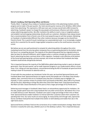 like to hand it over to Sheryl.




Sheryl K. Sandberg, Chief Operating Officer and Director
Thanks, Mark. I'm going to focus today on Facebook opportunities in the advertising markets and the
progress we've made in the past quarter. Our total second quarter revenue of $1.18 billion, $992 million
came from advertising. This represents a 32% year-over-year increase overall and a 28% increase for
advertising. Facebook's power to change the way people and businesses influence each other creates
unique advertising opportunities. We offer marketers the ability to reach a mass or targeted audience
and establish real and ongoing relationships directly with our customers. Marketers have always known
that a recommendation from a friend is one of the most powerful ways to sell their product. Marketing
on Facebook is fundamentally different than other mediums because messages can be shared from
friend to friend. This is word-of-mouth marketing at an unprecedented scale. In an increasingly crowded
world, this is essential for the world's largest global companies as well as the small business around the
corner.

We believe we are very well positioned to compete for advertising dollars throughout the entire
marketing funnel from the very top where companies focus on generating demand to the bottom where
the focus is on compelling demand. The majority of the advertising spend that has migrated online to
date has been for demand fulfillment, which happens when a customer already has intent to purchase.
Search advertising has been a primary driver of this migration. Facebook is also effective at the bottom
of the funnel with gaming being a primary example, but at least we believe that Facebook also helps
marketers build brands and generate demand.

This is important because the majority of the $600 billion global advertising market is spent on demand
generation. Over the past quarter, we've made important progress in our modernization efforts in three
areas. First, rolling out new app products, second demonstrating the ROI of Facebook ad spend and third
making it easier for businesses to advertise with us.

I'll start with the new products we introduced. Earlier this year, we launched Sponsored Stories and
Facebook News Feed. Sponsored Stories are regular stories that people see in the News Feed already –
updates, likes, comments that are on Facebook every day that a marketer pays to highlight. For
example, if I post a positive review of a product that's purchased at Wal-Mart, about 20% of my friends
will see the post, depending on things like when they check their News Feed. Using Sponsored Stories,
Wal-Mart can take a boost distribution of this post so that a larger percentage of my friends see it.

Delivering social messages in Facebook's News Feed is an extraordinary opportunity for marketers. On
the web, people spend more time using Facebook than any other service by far. We believe this is true
on mobile devices as well. Moreover, Facebook users spent a large percentage of their time on News
Feed. Sponsored Stories enable marketers to interact with their customers where their customers are
spending their time. Our early results are encouraging. As measured by click through rates, Sponsored
Stories and News Feed performed multiple times better on both desktop and mobile than ads in the
right-hand column.

Sponsored Stories and News Feed are the cornerstone of our mobile monetization strategy. News Feed
functions in exactly the same way, whether you're on the desktop or phone. This is important because

                                                    4
 