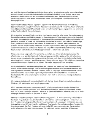 we avoid the dilemma faced by other industry players where to put out on a smaller screen. With News
Feed marketing is incorporated seamlessly into the user experience on mobile devices. We recently
enabled our advertisers to buy ads exclusively in mobile News Feed. We're seeing strong interest,
particularly from our clients where new mobile is critical for reaching new customers especially in
emerging markets.

As always at Facebook, the user experience is paramount. We've been deliberate in introducing
Sponsored Stories in a way that maintains the experience users have with our service. As we continue to
rollout Sponsored Stories and News Feed, we are carefully monitoring user engagement and sentiment
and we're pleased with the results to date.

We believe that Sponsored Stories and News Feed have the potential to be among the most relevant ad
formats for marketers. As Mark mentioned, in the short amount of time since the launch, by the end of
Q2 we are already generating more than $1 million a day for this product with approximately half of this
generated in mobile. In Q2 we also began testing another new ad product, the Facebook Ad Exchange,
or FEx, allows marketers to bid in real-time for ad impressions on Facebook. Real-time bidding is a
standard industry process to help advertisers reach the right customer at the right time and it will help
us deliver more relevant ads to users. We're in the early of the text with FEx but advertising is strong.
Key marketers estimate this market to be approximately $2 billion in the U.S. alone.

The second area of progress for this quarter has come from our efforts to better demonstrate the
effectiveness of ad spend on Facebook. Today nearly every one of the global Ad Age 100 advertisers
spends with us every quarter, but today most only allocate a small place of their budget to Facebook
even though their customers spend large amounts of time using our service. This imbalance represents a
substantial opportunity for us if we can educate the market about the ROI our ads deliver.

We've partnered with Nielsen to demonstrate that Facebook ads are not just seen but remembered.
Studies of over 500 ad campaigns show that on average Facebook ads drive 98% better ad recalls and
31% higher brand awareness than non- Facebook online ad campaigns. Independent research has also
demonstrated that social content significantly increases both ad recall and brand awareness of
Facebook ads. This is not surprising since people are more likely to remember a message that comes
from a friend.

We recognize that ad recall is important but it's only the first step in delivering results for marketers.
Marketers ROI is generated when a cash register rings.

We're making great progress measuring our ability to help marketers generate sales. Independent
analysis of more than 60 campaigns, 45 of which were completed in the first half of this year showed
that 70% of those campaigns delivered a return on ad spend of three times are better. And 49% of those
campaigns delivered a return of five times or better.

I'd like to share a few examples. Electronic Arts recently spent $2.75 million promoting Battlefield 3 on
Facebook. They attributed $12.1 million of their sales to these ads translating to a 4.4 times return on
their Facebook marketing spend. Barclaycard purchased Facebook ads as a part of the direct response
strategy to promote NFL team branded credit cards. They targeted the ads to people based on a specific
team those people like. Their Facebook ads generated a 40% higher conversion rate than any other
online ad platform they used in the campaign. This made their cost per acquisition 48% lower on


                                                      5
 