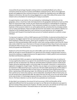 measured by the percentage of people creating content or providing feedback such as likes or
comments and by the amount of content and feedback created per person. We're encouraged that
growth and engagement have remained strong as our network has expanded and as we added later
adopters to the service. We view this strong engagement as a sign of the utility of the service in the
network and as a foundation for everything we're trying to accomplish.

A couple of points on user metrics: First, we reviewed our methodology for estimating users by
geography, and as a result have made small adjustments to the geographic distribution of users as of the
March 31 measurement date. Second, we also refined and improved our methodology for recognizing
what we call duplicate or false accounts. These refinements resulted in an increase in our estimate of
duplicate or false accounts relative to our earlier global estimate, primarily driven by emerging markets
such as Turkey and Indonesia. Please see Slides 18 and 19 for more details. Since authentic identity is so
important to the Facebook experience, we'll continue to try and improve our user management
techniques with the goal of ensuring that every account on Facebook represents an authentic unique
individual.

Turning now to expenses: In Q2 our GAAP expenses were $1.93 billion. As planned and described in our
prospectus, the biggest expense item was stock-based compensation including associated payroll tax,
which totaled $1.3 billion the quarter, driven by the completion of our IPO and the recognition of
expense for RSUs granted between 2007 and 2011, which had a vesting condition tied to the IPO. Please
take a look at Slide 9 for more information on the past and expected future flow of stock comp expense.
Excluding the effect of stock comp, our remaining expenses increased 60% to $669 million, driven by
head count growth and infrastructure.

Headcount at the end of the quarter was just under 4,000, a year-over-year increase of about 50%.
While we will seek to remain disciplined in our spend across the company, hiring top talent remains a
key priority enabling us to aggressively pursue the opportunities in mobile, platform and monetization
that Mark and Sheryl discussed earlier.

In the second half of 2012, we expect our operating expenses, excluding stock comp, to continue to
increase significantly relative to our spend in the second half of last year, probably at a slightly higher
growth rate than we observed in Q2. While we ultimately believe Facebook's business model should
support attractive operating margins, at this early stage of our growth, investment is a top priority as
opposed to managing for a target margin. Therefore, you can expect us to continue an aggressive pace
of investment in R&D and infrastructure in particular. We had a GAAP operating loss of $743 million in
the second quarter. Excluding the effect of stock comp, our operating income would've been $515
billion, representing a 43% operating margin. Our effective tax rate for Q2 was 79%, driven by the fact
that a portion of our stock comp expense is not tax-deductible. Excluding the effect of stock comp, our
tax rate would've been approximately 40%. We expect that over the long run our tax rate will be similar
to the rates of other U.S. technology companies that have a similar mix of business inside and outside
the U.S. The future reduction in our tax rate will occur gradually over several years.

As described in our prospectus, the amount of cash tax we pay in 2012 and thereafter will be
significantly different from the tax provision we report on our P&L due to the deductions we expect to
get from vesting of RSUs and exercise of options. At today's stock price, we estimate we will have a tax
deduction of around $13 billion. That would reduce our cash taxes for several years.



                                                     8
 