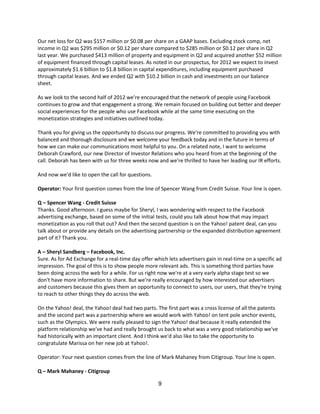 Our net loss for Q2 was $157 million or $0.08 per share on a GAAP bases. Excluding stock comp, net
income in Q2 was $295 million or $0.12 per share compared to $285 million or $0.12 per share in Q2
last year. We purchased $413 million of property and equipment in Q2 and acquired another $52 million
of equipment financed through capital leases. As noted in our prospectus, for 2012 we expect to invest
approximately $1.6 billion to $1.8 billion in capital expenditures, including equipment purchased
through capital leases. And we ended Q2 with $10.2 billion in cash and investments on our balance
sheet.

As we look to the second half of 2012 we're encouraged that the network of people using Facebook
continues to grow and that engagement a strong. We remain focused on building out better and deeper
social experiences for the people who use Facebook while at the same time executing on the
monetization strategies and initiatives outlined today.

Thank you for giving us the opportunity to discuss our progress. We're committed to providing you with
balanced and thorough disclosure and we welcome your feedback today and in the future in terms of
how we can make our communications most helpful to you. On a related note, I want to welcome
Deborah Crawford, our new Director of Investor Relations who you heard from at the beginning of the
call. Deborah has been with us for three weeks now and we're thrilled to have her leading our IR efforts.

And now we'd like to open the call for questions.

Operator: Your first question comes from the line of Spencer Wang from Credit Suisse. Your line is open.

Q – Spencer Wang - Credit Suisse
Thanks. Good afternoon. I guess maybe for Sheryl, I was wondering with respect to the Facebook
advertising exchange, based on some of the initial tests, could you talk about how that may impact
monetization as you roll that out? And then the second question is on the Yahoo! patent deal, can you
talk about or provide any details on the advertising partnership or the expanded distribution agreement
part of it? Thank you.

A – Sheryl Sandberg – Facebook, Inc.
Sure. As for Ad Exchange for a real-time day offer which lets advertisers gain in real-time on a specific ad
impression. The goal of this is to show people more relevant ads. This is something third parties have
been doing across the web for a while. For us right now we're at a very early alpha stage test so we
don't have more information to share. But we're really encouraged by how interested our advertisers
and customers because this gives them an opportunity to connect to users, our users, that they're trying
to reach to other things they do across the web.

On the Yahoo! deal, the Yahoo! deal had two parts. The first part was a cross license of all the patents
and the second part was a partnership where we would work with Yahoo! on tent pole anchor events,
such as the Olympics. We were really pleased to sign the Yahoo! deal because it really extended the
platform relationship we've had and really brought us back to what was a very good relationship we've
had historically with an important client. And I think we'd also like to take the opportunity to
congratulate Marissa on her new job at Yahoo!.

Operator: Your next question comes from the line of Mark Mahaney from Citigroup. Your line is open.

Q – Mark Mahaney - Citigroup

                                                     9
 