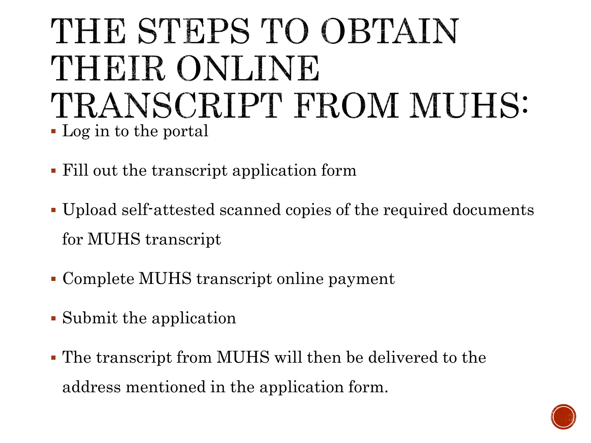  Log in to the portal
 Fill out the transcript application form
 Upload self-attested scanned copies of the required documents
for MUHS transcript
 Complete MUHS transcript online payment
 Submit the application
 The transcript from MUHS will then be delivered to the
address mentioned in the application form.
 