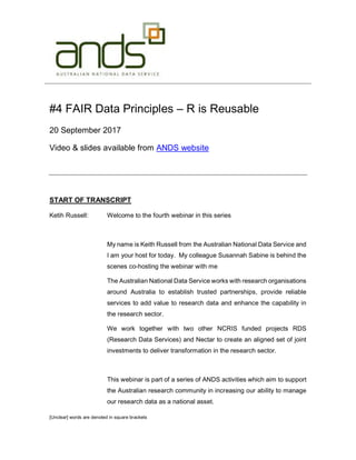 [Unclear] words are denoted in square brackets
#4 FAIR Data Principles – R is Reusable
20 September 2017
Video & slides available from ANDS website
START OF TRANSCRIPT
Ketih Russell: Welcome to the fourth webinar in this series
My name is Keith Russell from the Australian National Data Service and
I am your host for today. My colleague Susannah Sabine is behind the
scenes co-hosting the webinar with me
The Australian National Data Service works with research organisations
around Australia to establish trusted partnerships, provide reliable
services to add value to research data and enhance the capability in
the research sector.
We work together with two other NCRIS funded projects RDS
(Research Data Services) and Nectar to create an aligned set of joint
investments to deliver transformation in the research sector.
This webinar is part of a series of ANDS activities which aim to support
the Australian research community in increasing our ability to manage
our research data as a national asset.
 
