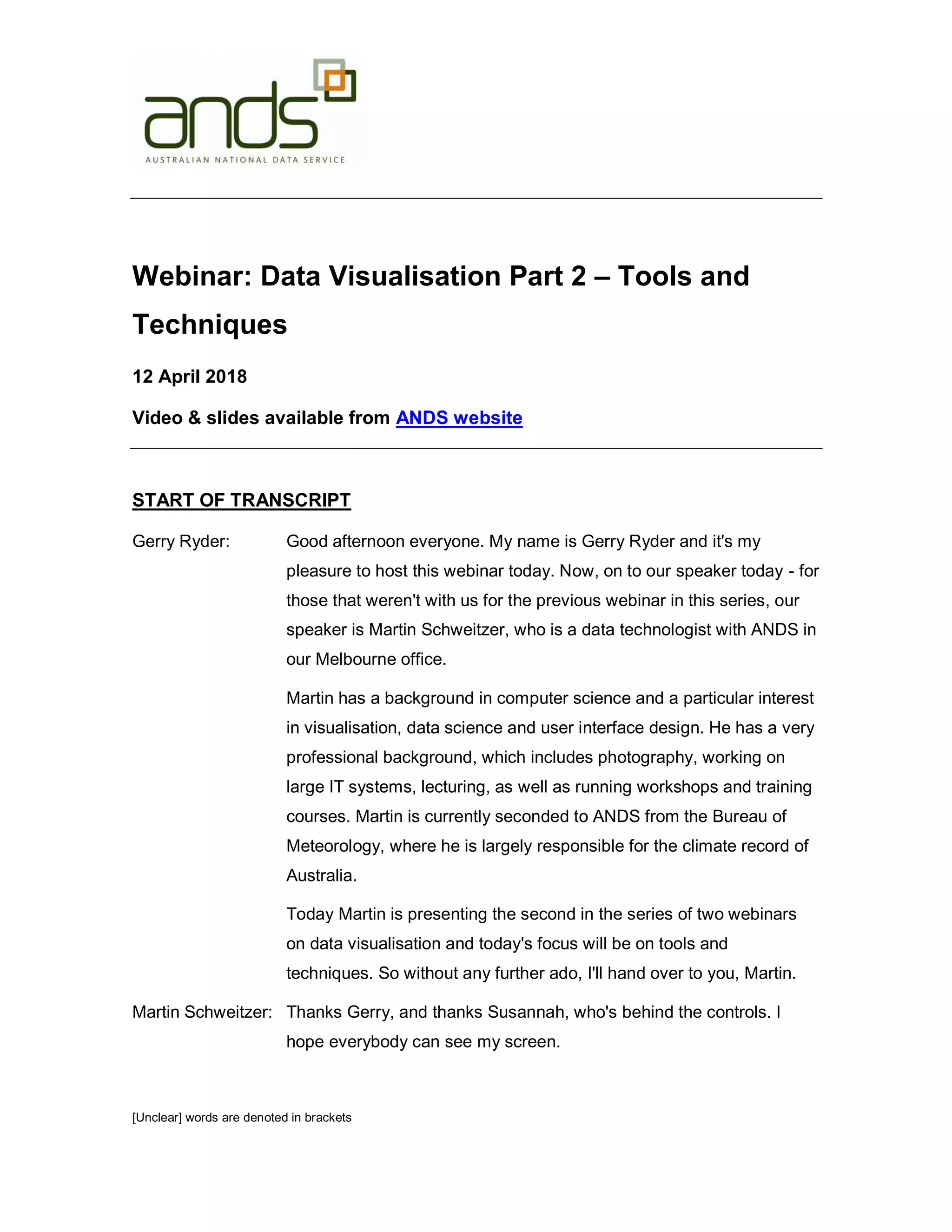 [Unclear] words are denoted in brackets Webinar: Data Visualisation Part 2 – Tools and Techniques 12 April 2018 Video & slides available from ANDS website START OF TRANSCRIPT Gerry Ryder: Good afternoon everyone. My name is Gerry Ryder and it's my pleasure to host this webinar today. Now, on to our speaker today - for those that weren't with us for the previous webinar in this series, our speaker is Martin Schweitzer, who is a data technologist with ANDS in our Melbourne office. Martin has a background in computer science and a particular interest in visualisation, data science and user interface design. He has a very professional background, which includes photography, working on large IT systems, lecturing, as well as running workshops and training courses. Martin is currently seconded to ANDS from the Bureau of Meteorology, where he is largely responsible for the climate record of Australia. Today Martin is presenting the second in the series of two webinars on data visualisation and today's focus will be on tools and techniques. So without any further ado, I'll hand over to you, Martin. Martin Schweitzer: Thanks Gerry, and thanks Susannah, who's behind the controls. I hope everybody can see my screen. 