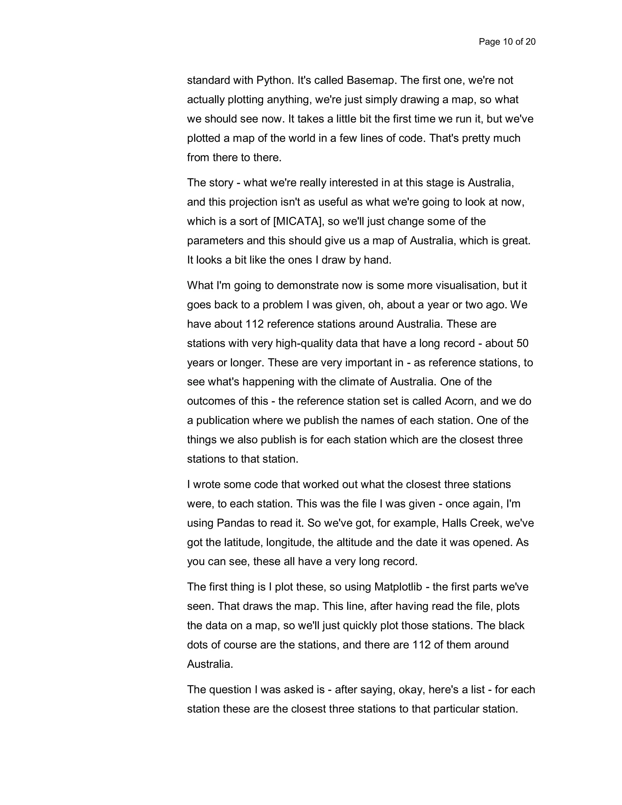 Page 10 of 20 standard with Python. It's called Basemap. The first one, we're not actually plotting anything, we're just simply drawing a map, so what we should see now. It takes a little bit the first time we run it, but we've plotted a map of the world in a few lines of code. That's pretty much from there to there. The story - what we're really interested in at this stage is Australia, and this projection isn't as useful as what we're going to look at now, which is a sort of [MICATA], so we'll just change some of the parameters and this should give us a map of Australia, which is great. It looks a bit like the ones I draw by hand. What I'm going to demonstrate now is some more visualisation, but it goes back to a problem I was given, oh, about a year or two ago. We have about 112 reference stations around Australia. These are stations with very high-quality data that have a long record - about 50 years or longer. These are very important in - as reference stations, to see what's happening with the climate of Australia. One of the outcomes of this - the reference station set is called Acorn, and we do a publication where we publish the names of each station. One of the things we also publish is for each station which are the closest three stations to that station. I wrote some code that worked out what the closest three stations were, to each station. This was the file I was given - once again, I'm using Pandas to read it. So we've got, for example, Halls Creek, we've got the latitude, longitude, the altitude and the date it was opened. As you can see, these all have a very long record. The first thing is I plot these, so using Matplotlib - the first parts we've seen. That draws the map. This line, after having read the file, plots the data on a map, so we'll just quickly plot those stations. The black dots of course are the stations, and there are 112 of them around Australia. The question I was asked is - after saying, okay, here's a list - for each station these are the closest three stations to that particular station. 