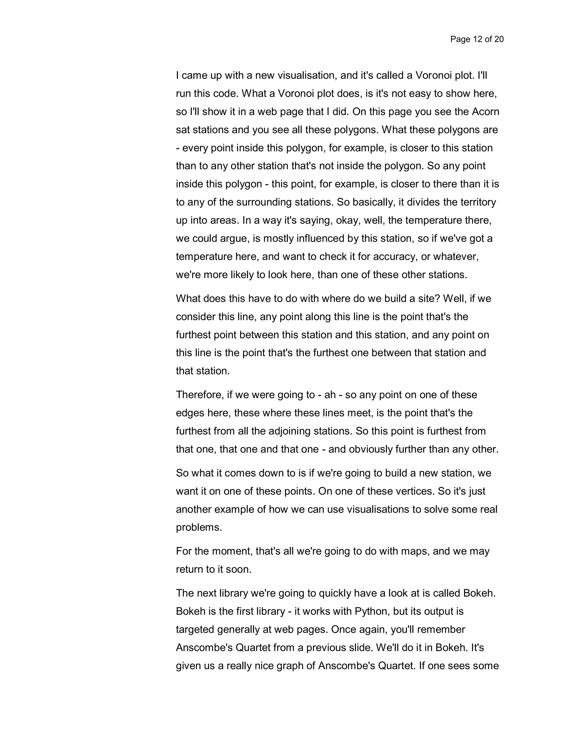 Page 12 of 20 I came up with a new visualisation, and it's called a Voronoi plot. I'll run this code. What a Voronoi plot does, is it's not easy to show here, so I'll show it in a web page that I did. On this page you see the Acorn sat stations and you see all these polygons. What these polygons are - every point inside this polygon, for example, is closer to this station than to any other station that's not inside the polygon. So any point inside this polygon - this point, for example, is closer to there than it is to any of the surrounding stations. So basically, it divides the territory up into areas. In a way it's saying, okay, well, the temperature there, we could argue, is mostly influenced by this station, so if we've got a temperature here, and want to check it for accuracy, or whatever, we're more likely to look here, than one of these other stations. What does this have to do with where do we build a site? Well, if we consider this line, any point along this line is the point that's the furthest point between this station and this station, and any point on this line is the point that's the furthest one between that station and that station. Therefore, if we were going to - ah - so any point on one of these edges here, these where these lines meet, is the point that's the furthest from all the adjoining stations. So this point is furthest from that one, that one and that one - and obviously further than any other. So what it comes down to is if we're going to build a new station, we want it on one of these points. On one of these vertices. So it's just another example of how we can use visualisations to solve some real problems. For the moment, that's all we're going to do with maps, and we may return to it soon. The next library we're going to quickly have a look at is called Bokeh. Bokeh is the first library - it works with Python, but its output is targeted generally at web pages. Once again, you'll remember Anscombe's Quartet from a previous slide. We'll do it in Bokeh. It's given us a really nice graph of Anscombe's Quartet. If one sees some 