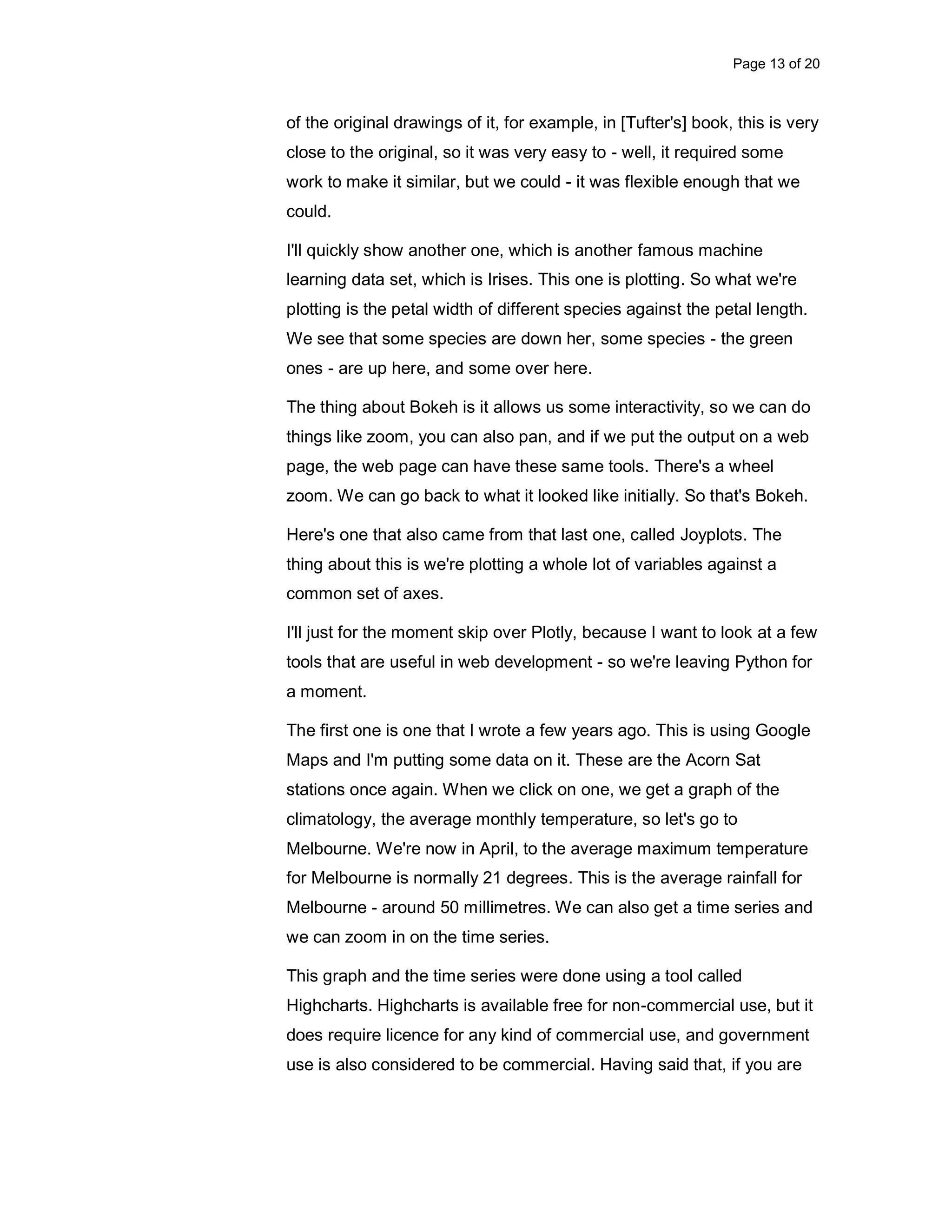 Page 13 of 20 of the original drawings of it, for example, in [Tufter's] book, this is very close to the original, so it was very easy to - well, it required some work to make it similar, but we could - it was flexible enough that we could. I'll quickly show another one, which is another famous machine learning data set, which is Irises. This one is plotting. So what we're plotting is the petal width of different species against the petal length. We see that some species are down her, some species - the green ones - are up here, and some over here. The thing about Bokeh is it allows us some interactivity, so we can do things like zoom, you can also pan, and if we put the output on a web page, the web page can have these same tools. There's a wheel zoom. We can go back to what it looked like initially. So that's Bokeh. Here's one that also came from that last one, called Joyplots. The thing about this is we're plotting a whole lot of variables against a common set of axes. I'll just for the moment skip over Plotly, because I want to look at a few tools that are useful in web development - so we're leaving Python for a moment. The first one is one that I wrote a few years ago. This is using Google Maps and I'm putting some data on it. These are the Acorn Sat stations once again. When we click on one, we get a graph of the climatology, the average monthly temperature, so let's go to Melbourne. We're now in April, to the average maximum temperature for Melbourne is normally 21 degrees. This is the average rainfall for Melbourne - around 50 millimetres. We can also get a time series and we can zoom in on the time series. This graph and the time series were done using a tool called Highcharts. Highcharts is available free for non-commercial use, but it does require licence for any kind of commercial use, and government use is also considered to be commercial. Having said that, if you are 