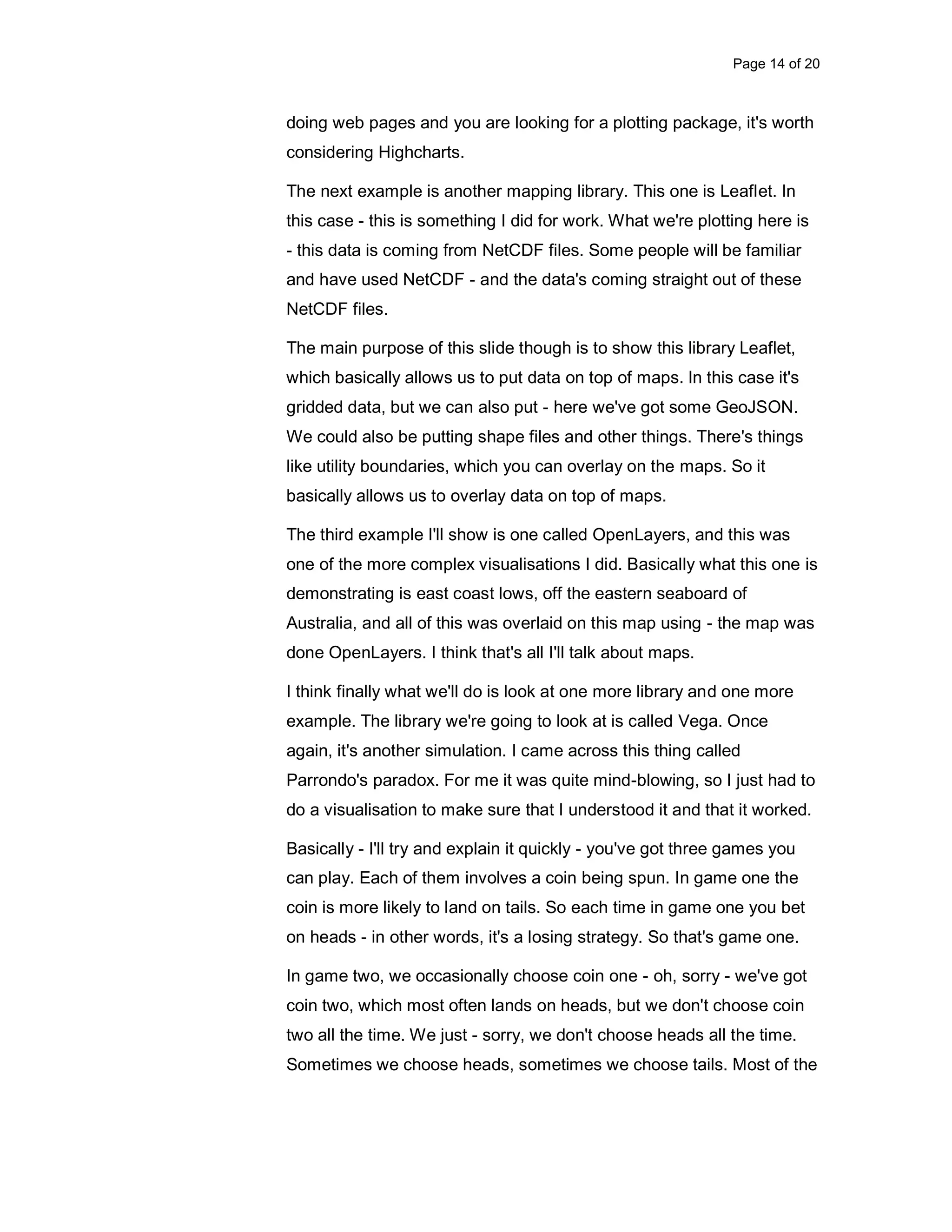 Page 14 of 20 doing web pages and you are looking for a plotting package, it's worth considering Highcharts. The next example is another mapping library. This one is Leaflet. In this case - this is something I did for work. What we're plotting here is - this data is coming from NetCDF files. Some people will be familiar and have used NetCDF - and the data's coming straight out of these NetCDF files. The main purpose of this slide though is to show this library Leaflet, which basically allows us to put data on top of maps. In this case it's gridded data, but we can also put - here we've got some GeoJSON. We could also be putting shape files and other things. There's things like utility boundaries, which you can overlay on the maps. So it basically allows us to overlay data on top of maps. The third example I'll show is one called OpenLayers, and this was one of the more complex visualisations I did. Basically what this one is demonstrating is east coast lows, off the eastern seaboard of Australia, and all of this was overlaid on this map using - the map was done OpenLayers. I think that's all I'll talk about maps. I think finally what we'll do is look at one more library and one more example. The library we're going to look at is called Vega. Once again, it's another simulation. I came across this thing called Parrondo's paradox. For me it was quite mind-blowing, so I just had to do a visualisation to make sure that I understood it and that it worked. Basically - I'll try and explain it quickly - you've got three games you can play. Each of them involves a coin being spun. In game one the coin is more likely to land on tails. So each time in game one you bet on heads - in other words, it's a losing strategy. So that's game one. In game two, we occasionally choose coin one - oh, sorry - we've got coin two, which most often lands on heads, but we don't choose coin two all the time. We just - sorry, we don't choose heads all the time. Sometimes we choose heads, sometimes we choose tails. Most of the 