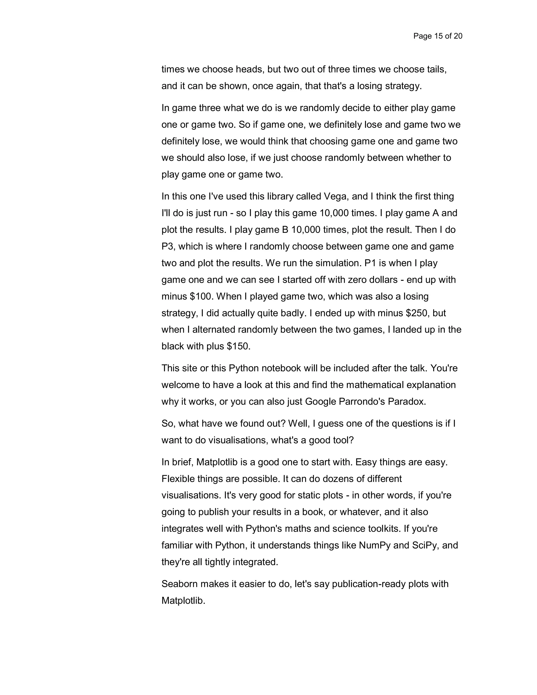 Page 15 of 20 times we choose heads, but two out of three times we choose tails, and it can be shown, once again, that that's a losing strategy. In game three what we do is we randomly decide to either play game one or game two. So if game one, we definitely lose and game two we definitely lose, we would think that choosing game one and game two we should also lose, if we just choose randomly between whether to play game one or game two. In this one I've used this library called Vega, and I think the first thing I'll do is just run - so I play this game 10,000 times. I play game A and plot the results. I play game B 10,000 times, plot the result. Then I do P3, which is where I randomly choose between game one and game two and plot the results. We run the simulation. P1 is when I play game one and we can see I started off with zero dollars - end up with minus $100. When I played game two, which was also a losing strategy, I did actually quite badly. I ended up with minus $250, but when I alternated randomly between the two games, I landed up in the black with plus $150. This site or this Python notebook will be included after the talk. You're welcome to have a look at this and find the mathematical explanation why it works, or you can also just Google Parrondo's Paradox. So, what have we found out? Well, I guess one of the questions is if I want to do visualisations, what's a good tool? In brief, Matplotlib is a good one to start with. Easy things are easy. Flexible things are possible. It can do dozens of different visualisations. It's very good for static plots - in other words, if you're going to publish your results in a book, or whatever, and it also integrates well with Python's maths and science toolkits. If you're familiar with Python, it understands things like NumPy and SciPy, and they're all tightly integrated. Seaborn makes it easier to do, let's say publication-ready plots with Matplotlib. 