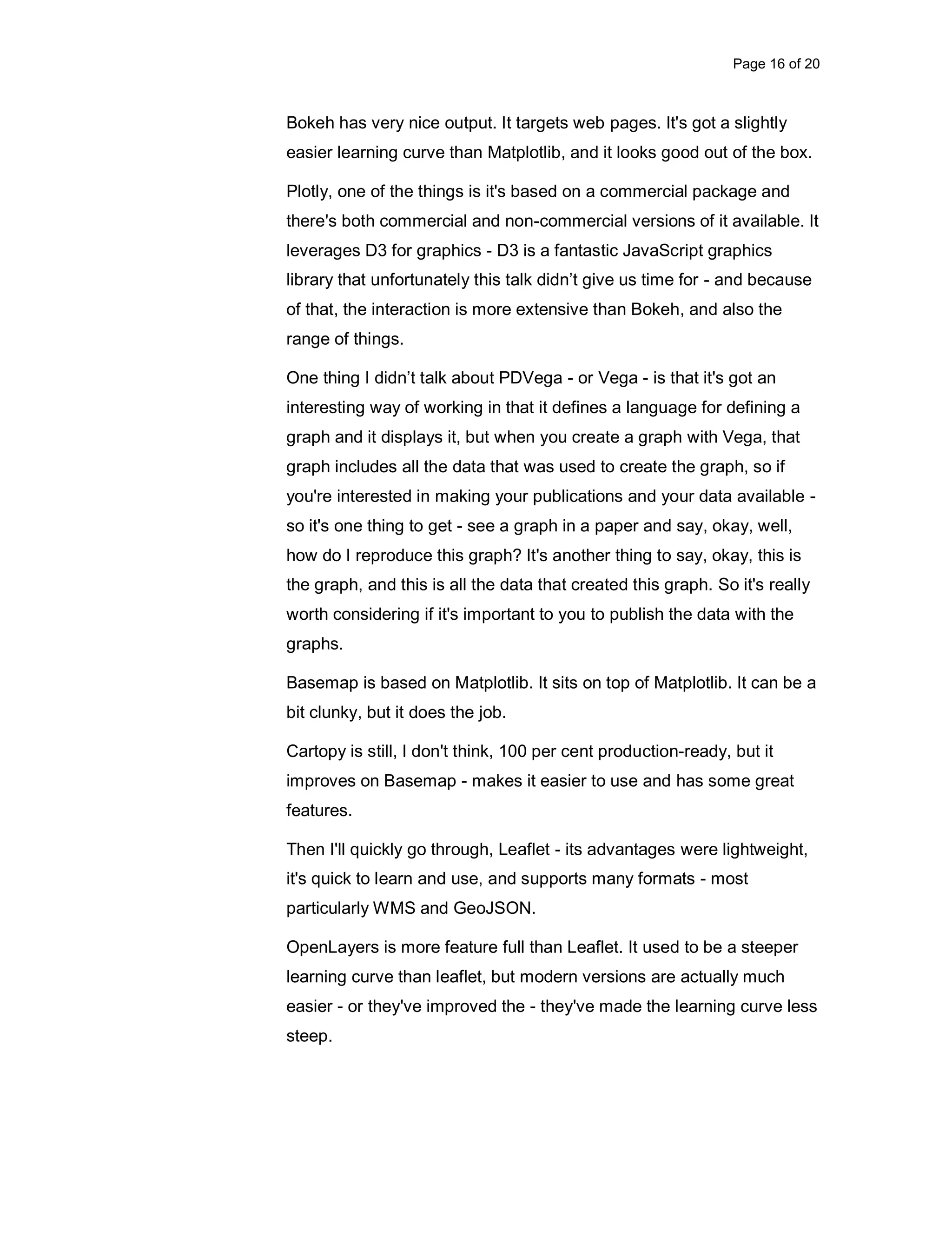 Page 16 of 20 Bokeh has very nice output. It targets web pages. It's got a slightly easier learning curve than Matplotlib, and it looks good out of the box. Plotly, one of the things is it's based on a commercial package and there's both commercial and non-commercial versions of it available. It leverages D3 for graphics - D3 is a fantastic JavaScript graphics library that unfortunately this talk didn’t give us time for - and because of that, the interaction is more extensive than Bokeh, and also the range of things. One thing I didn’t talk about PDVega - or Vega - is that it's got an interesting way of working in that it defines a language for defining a graph and it displays it, but when you create a graph with Vega, that graph includes all the data that was used to create the graph, so if you're interested in making your publications and your data available - so it's one thing to get - see a graph in a paper and say, okay, well, how do I reproduce this graph? It's another thing to say, okay, this is the graph, and this is all the data that created this graph. So it's really worth considering if it's important to you to publish the data with the graphs. Basemap is based on Matplotlib. It sits on top of Matplotlib. It can be a bit clunky, but it does the job. Cartopy is still, I don't think, 100 per cent production-ready, but it improves on Basemap - makes it easier to use and has some great features. Then I'll quickly go through, Leaflet - its advantages were lightweight, it's quick to learn and use, and supports many formats - most particularly WMS and GeoJSON. OpenLayers is more feature full than Leaflet. It used to be a steeper learning curve than leaflet, but modern versions are actually much easier - or they've improved the - they've made the learning curve less steep. 