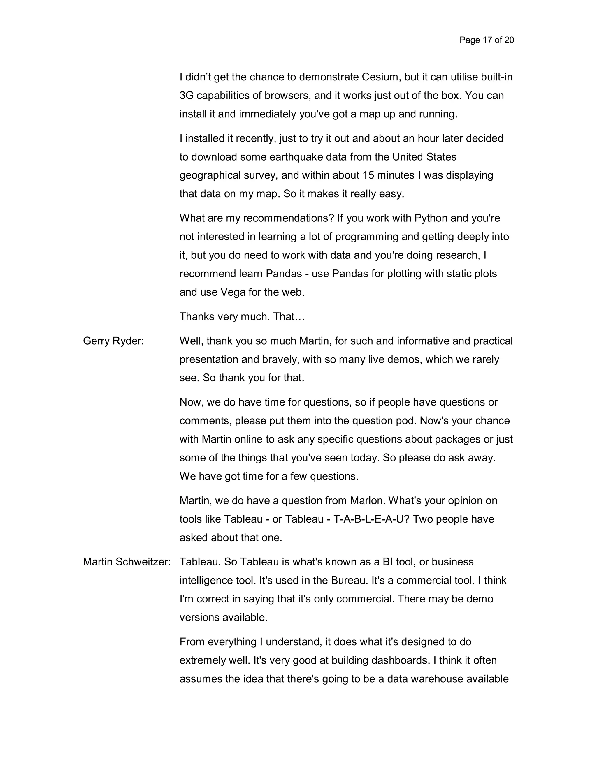 Page 17 of 20 I didn’t get the chance to demonstrate Cesium, but it can utilise built-in 3G capabilities of browsers, and it works just out of the box. You can install it and immediately you've got a map up and running. I installed it recently, just to try it out and about an hour later decided to download some earthquake data from the United States geographical survey, and within about 15 minutes I was displaying that data on my map. So it makes it really easy. What are my recommendations? If you work with Python and you're not interested in learning a lot of programming and getting deeply into it, but you do need to work with data and you're doing research, I recommend learn Pandas - use Pandas for plotting with static plots and use Vega for the web. Thanks very much. That… Gerry Ryder: Well, thank you so much Martin, for such and informative and practical presentation and bravely, with so many live demos, which we rarely see. So thank you for that. Now, we do have time for questions, so if people have questions or comments, please put them into the question pod. Now's your chance with Martin online to ask any specific questions about packages or just some of the things that you've seen today. So please do ask away. We have got time for a few questions. Martin, we do have a question from Marlon. What's your opinion on tools like Tableau - or Tableau - T-A-B-L-E-A-U? Two people have asked about that one. Martin Schweitzer: Tableau. So Tableau is what's known as a BI tool, or business intelligence tool. It's used in the Bureau. It's a commercial tool. I think I'm correct in saying that it's only commercial. There may be demo versions available. From everything I understand, it does what it's designed to do extremely well. It's very good at building dashboards. I think it often assumes the idea that there's going to be a data warehouse available 