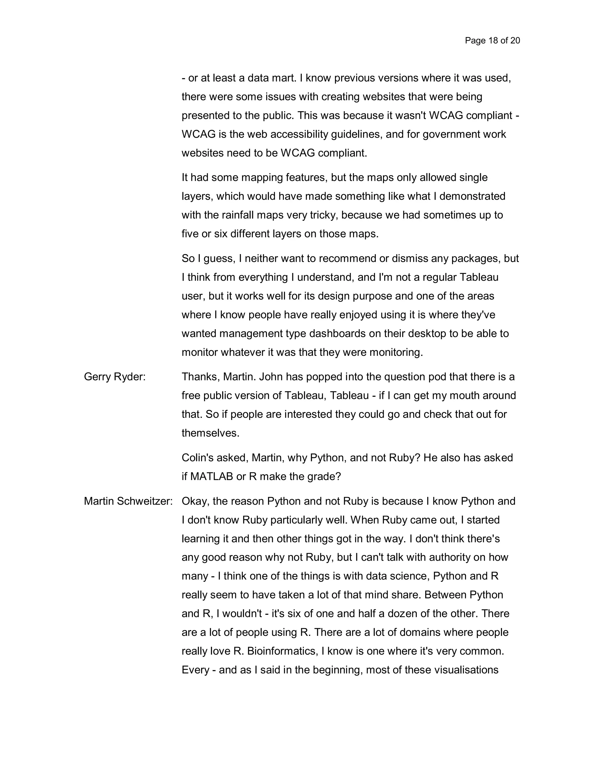 Page 18 of 20 - or at least a data mart. I know previous versions where it was used, there were some issues with creating websites that were being presented to the public. This was because it wasn't WCAG compliant - WCAG is the web accessibility guidelines, and for government work websites need to be WCAG compliant. It had some mapping features, but the maps only allowed single layers, which would have made something like what I demonstrated with the rainfall maps very tricky, because we had sometimes up to five or six different layers on those maps. So I guess, I neither want to recommend or dismiss any packages, but I think from everything I understand, and I'm not a regular Tableau user, but it works well for its design purpose and one of the areas where I know people have really enjoyed using it is where they've wanted management type dashboards on their desktop to be able to monitor whatever it was that they were monitoring. Gerry Ryder: Thanks, Martin. John has popped into the question pod that there is a free public version of Tableau, Tableau - if I can get my mouth around that. So if people are interested they could go and check that out for themselves. Colin's asked, Martin, why Python, and not Ruby? He also has asked if MATLAB or R make the grade? Martin Schweitzer: Okay, the reason Python and not Ruby is because I know Python and I don't know Ruby particularly well. When Ruby came out, I started learning it and then other things got in the way. I don't think there's any good reason why not Ruby, but I can't talk with authority on how many - I think one of the things is with data science, Python and R really seem to have taken a lot of that mind share. Between Python and R, I wouldn't - it's six of one and half a dozen of the other. There are a lot of people using R. There are a lot of domains where people really love R. Bioinformatics, I know is one where it's very common. Every - and as I said in the beginning, most of these visualisations 