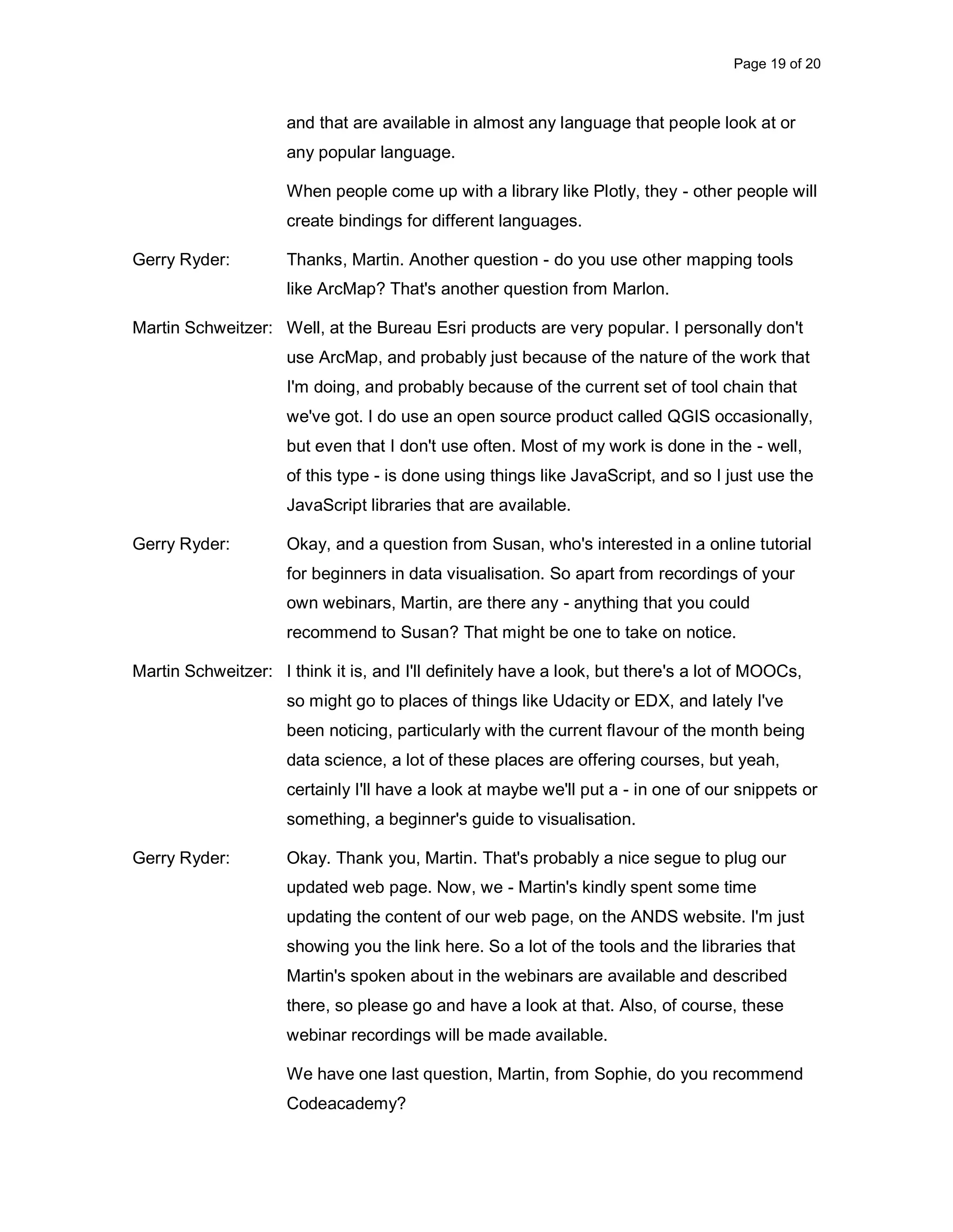 Page 19 of 20 and that are available in almost any language that people look at or any popular language. When people come up with a library like Plotly, they - other people will create bindings for different languages. Gerry Ryder: Thanks, Martin. Another question - do you use other mapping tools like ArcMap? That's another question from Marlon. Martin Schweitzer: Well, at the Bureau Esri products are very popular. I personally don't use ArcMap, and probably just because of the nature of the work that I'm doing, and probably because of the current set of tool chain that we've got. I do use an open source product called QGIS occasionally, but even that I don't use often. Most of my work is done in the - well, of this type - is done using things like JavaScript, and so I just use the JavaScript libraries that are available. Gerry Ryder: Okay, and a question from Susan, who's interested in a online tutorial for beginners in data visualisation. So apart from recordings of your own webinars, Martin, are there any - anything that you could recommend to Susan? That might be one to take on notice. Martin Schweitzer: I think it is, and I'll definitely have a look, but there's a lot of MOOCs, so might go to places of things like Udacity or EDX, and lately I've been noticing, particularly with the current flavour of the month being data science, a lot of these places are offering courses, but yeah, certainly I'll have a look at maybe we'll put a - in one of our snippets or something, a beginner's guide to visualisation. Gerry Ryder: Okay. Thank you, Martin. That's probably a nice segue to plug our updated web page. Now, we - Martin's kindly spent some time updating the content of our web page, on the ANDS website. I'm just showing you the link here. So a lot of the tools and the libraries that Martin's spoken about in the webinars are available and described there, so please go and have a look at that. Also, of course, these webinar recordings will be made available. We have one last question, Martin, from Sophie, do you recommend Codeacademy? 