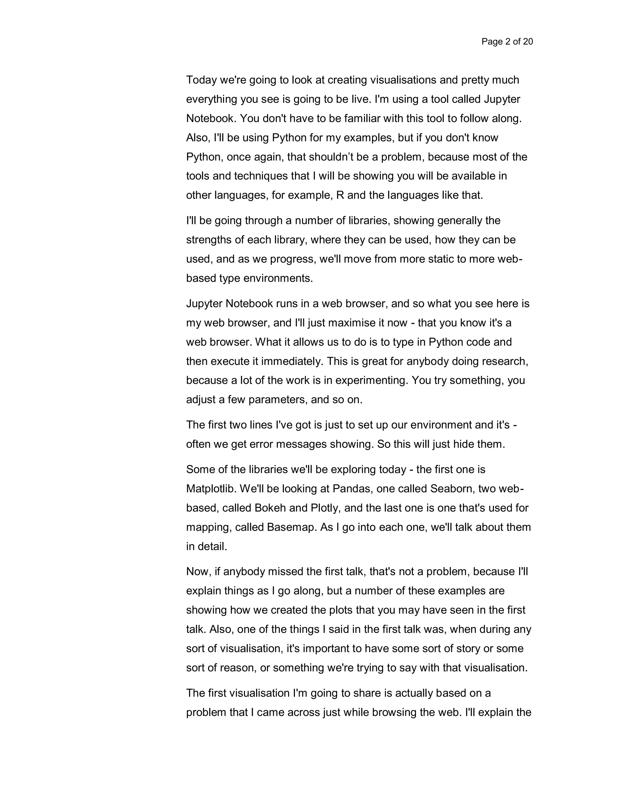 Page 2 of 20 Today we're going to look at creating visualisations and pretty much everything you see is going to be live. I'm using a tool called Jupyter Notebook. You don't have to be familiar with this tool to follow along. Also, I'll be using Python for my examples, but if you don't know Python, once again, that shouldn’t be a problem, because most of the tools and techniques that I will be showing you will be available in other languages, for example, R and the languages like that. I'll be going through a number of libraries, showing generally the strengths of each library, where they can be used, how they can be used, and as we progress, we'll move from more static to more web- based type environments. Jupyter Notebook runs in a web browser, and so what you see here is my web browser, and I'll just maximise it now - that you know it's a web browser. What it allows us to do is to type in Python code and then execute it immediately. This is great for anybody doing research, because a lot of the work is in experimenting. You try something, you adjust a few parameters, and so on. The first two lines I've got is just to set up our environment and it's - often we get error messages showing. So this will just hide them. Some of the libraries we'll be exploring today - the first one is Matplotlib. We'll be looking at Pandas, one called Seaborn, two web- based, called Bokeh and Plotly, and the last one is one that's used for mapping, called Basemap. As I go into each one, we'll talk about them in detail. Now, if anybody missed the first talk, that's not a problem, because I'll explain things as I go along, but a number of these examples are showing how we created the plots that you may have seen in the first talk. Also, one of the things I said in the first talk was, when during any sort of visualisation, it's important to have some sort of story or some sort of reason, or something we're trying to say with that visualisation. The first visualisation I'm going to share is actually based on a problem that I came across just while browsing the web. I'll explain the 